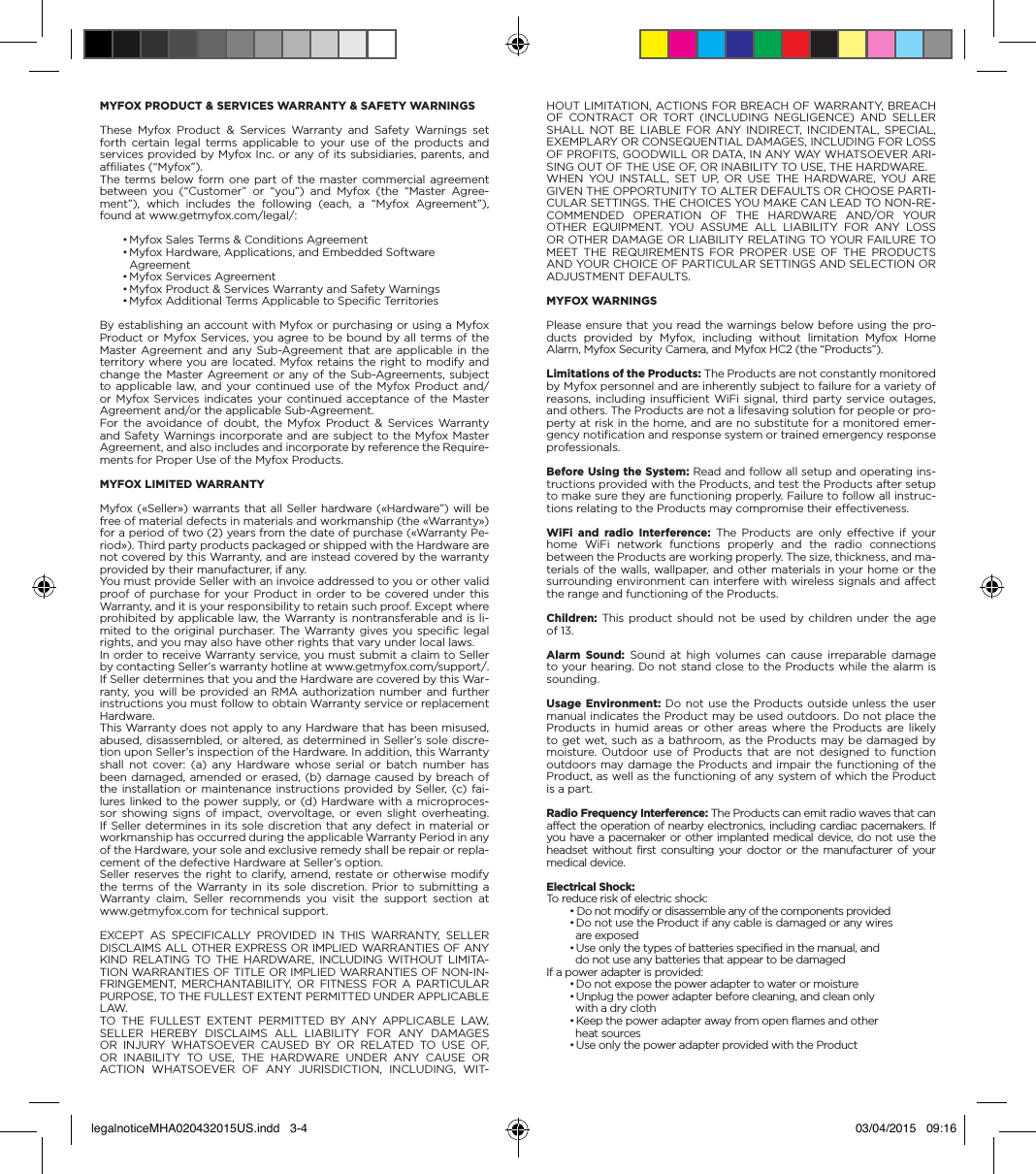 HOUT LIMITATION, ACTIONS FOR BREACH OF WARRANTY, BREACH OF CONTRACT OR TORT (INCLUDING NEGLIGENCE) AND SELLER SHALL NOT BE LIABLE FOR ANY INDIRECT, INCIDENTAL, SPECIAL, EXEMPLARY OR CONSEQUENTIAL DAMAGES, INCLUDING FOR LOSS OF PROFITS, GOODWILL OR DATA, IN ANY WAY WHATSOEVER ARI-SING OUT OF THE USE OF, OR INABILITY TO USE, THE HARDWARE.WHEN YOU INSTALL, SET UP, OR USE THE HARDWARE, YOU ARE GIVEN THE OPPORTUNITY TO ALTER DEFAULTS OR CHOOSE PARTI-CULAR SETTINGS. THE CHOICES YOU MAKE CAN LEAD TO NON-RE-COMMENDED OPERATION OF THE HARDWARE AND/OR YOUR OTHER EQUIPMENT. YOU ASSUME ALL LIABILITY FOR ANY LOSS OR OTHER DAMAGE OR LIABILITY RELATING TO YOUR FAILURE TO MEET THE REQUIREMENTS FOR PROPER USE OF THE PRODUCTS AND YOUR CHOICE OF PARTICULAR SETTINGS AND SELECTION OR ADJUSTMENT DEFAULTS.MYFOX WARNINGSPlease ensure that you read the warnings below before using the pro-ducts provided by Myfox, including without limitation Myfox Home Alarm, Myfox Security Camera, and Myfox HC2 (the “Products”).Limitations of the Products: The Products are not constantly monitored by Myfox personnel and are inherently subject to failure for a variety of reasons, including insufficient WiFi signal, third party service outages, and others. The Products are not a lifesaving solution for people or pro-perty at risk in the home, and are no substitute for a monitored emer-gency notification and response system or trained emergency response professionals.Before Using the System: Read and follow all setup and operating ins-tructions provided with the Products, and test the Products after setup to make sure they are functioning properly. Failure to follow all instruc-tions relating to the Products may compromise their effectiveness.WiFi and radio Interference: The Products are only effective if your home WiFi network functions properly and the radio connections between the Products are working properly. The size, thickness, and ma-terials of the walls, wallpaper, and other materials in your home or the surrounding environment can interfere with wireless signals and affect the range and functioning of the Products.Children: This product should not be used by children under the age of 13.Alarm Sound: Sound at high volumes can cause irreparable damage to your hearing. Do not stand close to the Products while the alarm is sounding.Usage Environment: Do not use the Products outside unless the user manual indicates the Product may be used outdoors. Do not place the Products in humid areas or other areas where the Products are likely to get wet, such as a bathroom, as the Products may be damaged by moisture. Outdoor use of Products that are not designed to function outdoors may damage the Products and impair the functioning of the Product, as well as the functioning of any system of which the Product is a part.Radio Frequency Interference: The Products can emit radio waves that can affect the operation of nearby electronics, including cardiac pacemakers. If you have a pacemaker or other implanted medical device, do not use the headset without first consulting your doctor or the manufacturer of your medical device.Electrical Shock:To reduce risk of electric shock:• Do not modify or disassemble any of the components provided• Do not use the Product if any cable is damaged or any wires  are exposed• Use only the types of batteries specified in the manual, and  do not use any batteries that appear to be damagedIf a power adapter is provided:• Do not expose the power adapter to water or moisture• Unplug the power adapter before cleaning, and clean only  with a dry cloth• Keep the power adapter away from open flames and other  heat sources• Use only the power adapter provided with the ProductMYFOX PRODUCT &amp; SERVICES WARRANTY &amp; SAFETY WARNINGSThese Myfox Product &amp; Services Warranty and Safety Warnings set forth certain legal terms applicable to your use of the products and services provided by Myfox Inc. or any of its subsidiaries, parents, and affiliates (“Myfox”).The terms below form one part of the master commercial agreement between you (“Customer” or “you”) and Myfox (the “Master Agree-ment”), which includes the following (each, a “Myfox Agreement”), found at www.getmyfox.com/legal/:• Myfox Sales Terms &amp; Conditions Agreement• Myfox Hardware, Applications, and Embedded Software  Agreement• Myfox Services Agreement• Myfox Product &amp; Services Warranty and Safety Warnings• Myfox Additional Terms Applicable to Specific TerritoriesBy establishing an account with Myfox or purchasing or using a Myfox Product or Myfox Services, you agree to be bound by all terms of the Master Agreement and any Sub-Agreement that are applicable in the territory where you are located. Myfox retains the right to modify and change the Master Agreement or any of the Sub-Agreements, subject to applicable law, and your continued use of the Myfox Product and/or Myfox Services indicates your continued acceptance of the Master Agreement and/or the applicable Sub-Agreement.For the avoidance of doubt, the Myfox Product &amp; Services Warranty and Safety Warnings incorporate and are subject to the Myfox Master Agreement, and also includes and incorporate by reference the Require-ments for Proper Use of the Myfox Products.MYFOX LIMITED WARRANTYMyfox («Seller») warrants that all Seller hardware («Hardware”) will be free of material defects in materials and workmanship (the «Warranty») for a period of two (2) years from the date of purchase («Warranty Pe-riod»). Third party products packaged or shipped with the Hardware are not covered by this Warranty, and are instead covered by the warranty provided by their manufacturer, if any.You must provide Seller with an invoice addressed to you or other valid proof of purchase for your Product in order to be covered under this Warranty, and it is your responsibility to retain such proof. Except where prohibited by applicable law, the Warranty is nontransferable and is li-mited to the original purchaser. The Warranty gives you specific legal rights, and you may also have other rights that vary under local laws.In order to receive Warranty service, you must submit a claim to Seller by contacting Seller’s warranty hotline at www.getmyfox.com/support/. If Seller determines that you and the Hardware are covered by this War-ranty, you will be provided an RMA authorization number and further instructions you must follow to obtain Warranty service or replacement Hardware.This Warranty does not apply to any Hardware that has been misused, abused, disassembled, or altered, as determined in Seller’s sole discre-tion upon Seller’s inspection of the Hardware. In addition, this Warranty shall not cover: (a) any Hardware whose serial or batch number has been damaged, amended or erased, (b) damage caused by breach of the installation or maintenance instructions provided by Seller, (c) fai-lures linked to the power supply, or (d) Hardware with a microproces-sor showing signs of impact, overvoltage, or even slight overheating. If Seller determines in its sole discretion that any defect in material or workmanship has occurred during the applicable Warranty Period in any of the Hardware, your sole and exclusive remedy shall be repair or repla-cement of the defective Hardware at Seller’s option.Seller reserves the right to clarify, amend, restate or otherwise modify the terms of the Warranty in its sole discretion. Prior to submitting a Warranty claim, Seller recommends you visit the support section at www.getmyfox.com for technical support.EXCEPT AS SPECIFICALLY PROVIDED IN THIS WARRANTY, SELLER DISCLAIMS ALL OTHER EXPRESS OR IMPLIED WARRANTIES OF ANY KIND RELATING TO THE HARDWARE, INCLUDING WITHOUT LIMITA-TION WARRANTIES OF TITLE OR IMPLIED WARRANTIES OF NON-IN-FRINGEMENT, MERCHANTABILITY, OR FITNESS FOR A PARTICULAR PURPOSE, TO THE FULLEST EXTENT PERMITTED UNDER APPLICABLE LAW.TO THE FULLEST EXTENT PERMITTED BY ANY APPLICABLE LAW, SELLER HEREBY DISCLAIMS ALL LIABILITY FOR ANY DAMAGES OR INJURY WHATSOEVER CAUSED BY OR RELATED TO USE OF, OR INABILITY TO USE, THE HARDWARE UNDER ANY CAUSE OR ACTION WHATSOEVER OF ANY JURISDICTION, INCLUDING, WIT-legalnoticeMHA020432015US.indd   3-4 03/04/2015   09:16