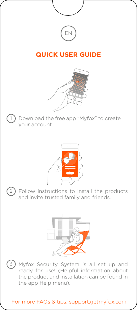 Download the free app “Myfox” to create your account.Follow instructions to install the products and invite trusted family and friends.For more FAQs &amp; tips: support.getmyfox.comMyfox Security System is all set up and ready for use! (Helpful information about the product and installation can be found inthe app Help menu).ENQUICK USER GUIDE123