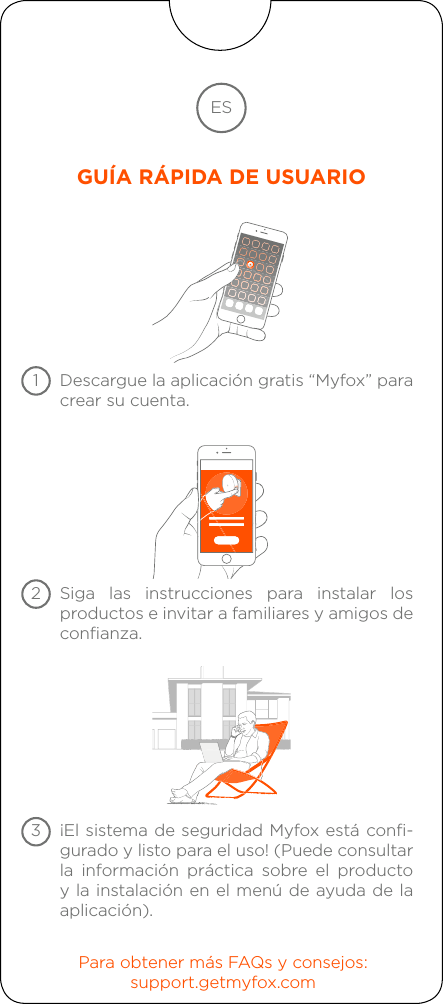 Descargue la aplicación gratis “Myfox” paracrear su cuenta.Siga las instrucciones para instalar los productos e invitar a familiares y amigos deconfianza.Para obtener más FAQs y consejos:support.getmyfox.com¡El sistema de seguridad Myfox está confi-gurado y listo para el uso! (Puede consultarla información práctica sobre el producto y la instalación en el menú de ayuda de la aplicación).ESGUÍA RÁPIDA DE USUARIO123