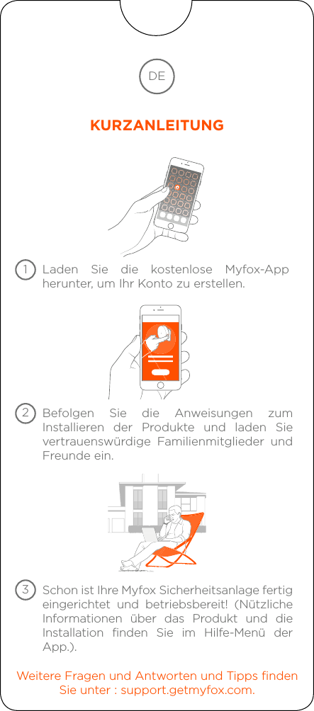 Laden Sie die kostenlose Myfox-App herunter, um Ihr Konto zu erstellen.Befolgen Sie die Anweisungen zum Installieren der Produkte und laden Sie vertrauenswürdige Familienmitglieder und Freunde ein.Weitere Fragen und Antworten und Tipps findenSie unter : support.getmyfox.com.Schon ist Ihre Myfox Sicherheitsanlage fertigeingerichtet und betriebsbereit! (Nützliche Informationen über das Produkt und die Installation finden Sie im Hilfe-Menü der App.).DEKURZANLEITUNG123