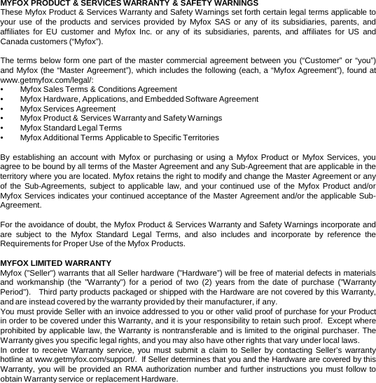 MYFOX PRODUCT &amp; SERVICES WARRANTY &amp; SAFETY WARNINGS  These Myfox Product &amp; Services Warranty and Safety Warnings set forth certain legal terms applicable to your use of the products and  services provided by Myfox SAS or any of its subsidiaries, parents, and affiliates for EU customer and Myfox Inc.  or any of its subsidiaries, parents, and affiliates for US and Canada customers (“Myfox”).    The terms below form one part of the master commercial agreement between you (“Customer” or “you”) and Myfox (the “Master Agreement”), which includes the following (each, a “Myfox Agreement”), found at www.getmyfox.com/legal/:   •Myfox Sales Terms &amp; Conditions Agreement •Myfox Hardware, Applications, and Embedded Software Agreement •Myfox Services Agreement •Myfox Product &amp; Services Warranty and Safety Warnings •Myfox Standard Legal Terms •Myfox Additional Terms Applicable to Specific Territories  By establishing an account with Myfox or purchasing or using a  Myfox Product or Myfox  Services, you agree to be bound by all terms of the Master Agreement and any Sub-Agreement that are applicable in the territory where you are located. Myfox retains the right to modify and change the Master Agreement or any of the Sub-Agreements, subject to applicable law, and your continued use of the Myfox Product and/or Myfox Services indicates your continued acceptance of the Master Agreement and/or the applicable Sub-Agreement.   For the avoidance of doubt, the Myfox Product &amp; Services Warranty and Safety Warnings incorporate and are subject to the Myfox Standard Legal Terms, and also includes and incorporate by reference the Requirements for Proper Use of the Myfox Products.  MYFOX LIMITED WARRANTY Myfox (&quot;Seller&quot;) warrants that all Seller hardware (&quot;Hardware”) will be free of material defects in materials and workmanship (the &quot;Warranty&quot;) for a period of two  (2)  years from the date of purchase (&quot;Warranty Period&quot;).   Third party products packaged or shipped with the Hardware are not covered by this Warranty, and are instead covered by the warranty provided by their manufacturer, if any.   You must provide Seller with an invoice addressed to you or other valid proof of purchase for your Product in order to be covered under this Warranty, and it is your responsibility to retain such proof.  Except where prohibited by applicable law, the Warranty is nontransferable and is limited to the original purchaser. The Warranty gives you specific legal rights, and you may also have other rights that vary under local laws. In order to receive Warranty service, you must submit a claim to Seller by contacting Seller’s warranty hotline at www.getmyfox.com/support/.  If Seller determines that you and the Hardware are covered by this Warranty, you will be provided an RMA authorization number and further instructions you must follow to obtain Warranty service or replacement Hardware.    