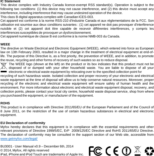 IC Statement This device complies with Industry Canada licence-exempt RSS standard(s). Operation is subject to the following two conditions: (1) this device may not cause interference, and (2) this device must accept any interference, including interference that may cause undesired operation of the device. This class B digital apparatus complies with Canadian ICES-003.  Cet appareil est conforme à la norme RSS-210 d&apos;Industrie Canada et aux réglementations de la FCC. Son utilisation est soumise aux deux conditions suivantes : (1) cet appareil ne doit pas provoquer d&apos;interférence nuisible et  (2)  cet appareil doit être capable de recevoir différentes interférences, y compris les interférences susceptibles de provoquer un dysfonctionnement. Cet appareil numérique de classe B est conforme à la norme NMB-003 du Canada.  WEEE The directive on Waste Electrical and Electronic Equipment (WEEE), which entered into force as European law on 13th February 2003, resulted in a major change in the treatment of electrical equipment at end-of-life. The purpose of this Directive is, as a first priority, the prevention of WEEE, and in addition, to promote the reuse, recycling and other forms of recovery of such wastes so as to reduce disposal. The WEEE logo (shown at the left) on the product or its box indicates that this product must not be disposed of or dumped with your other household waste.  You are liable to dispose of all your electronic or electrical waste equipment by relocating over to the specified collection point for  recycling of such hazardous waste. Isolated collection and proper recovery of your electronic and electrical waste equipment at the time of disposal will allow us to help conserve natural resources. Moreover, proper recycling  of the electronic and electrical waste equipment will ensure safety of human health and the environment. For more information about electronic and electrical waste equipment disposal, recovery, and collection points, please contact your local city centre, household waste disposal service, shop from where you purchased the equipment, or manufacturer of the equipment.  ROHS This product is in compliance with Directive 2011/65/EU of the European Parliament and of the Council of 8  June 2011,  on the restriction of the use of certain hazardous substances in electrical and electronic equipment.  EU Declaration of conformity Myfox hereby declares that this equipment is in compliance with the essential requirements and other relevant provisions of Directive 1999/5/EC, ErP  2009/125/EC Directive and RoHS 2011/65/EU Directive. The declaration of conformity may be consulted in the support section of our Web site, accessible from www.getmyfox.com/legal/  BU3001 - User Manual v0.9 – December 6th, 2014 © 2014, Myfox, All rights reserved iPad, iPhone and iPod Touch are trademarks of Apple Inc. 