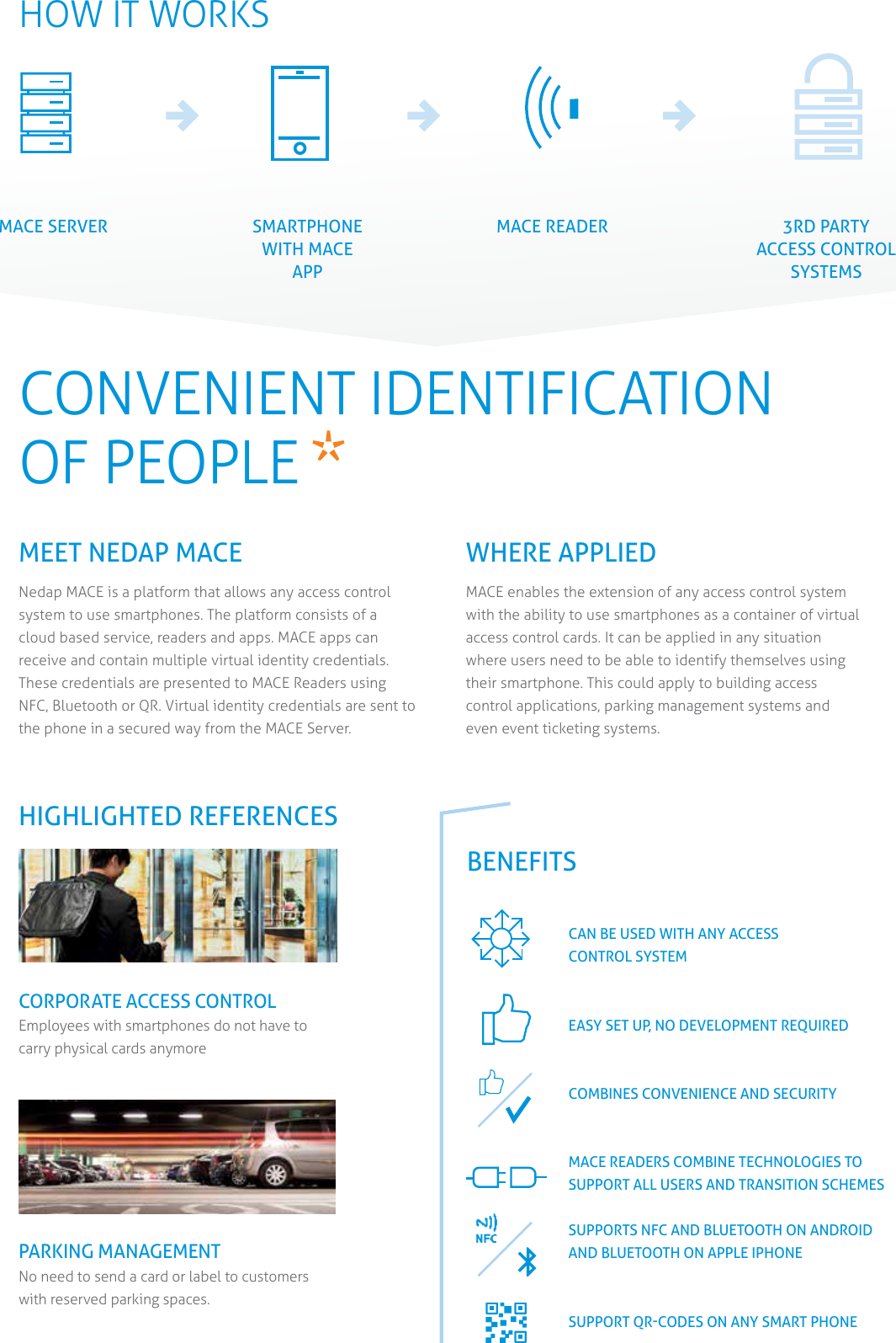 HOW IT WORKSMACECONVENIENT IDENTIFICATION OF PEOPLE   MEET NEDAP MACE Nedap MACE is a platform that allows any access control system to use smartphones. The platform consists of a cloud based service, readers and apps. MACE apps can receive and contain multiple virtual identity credentials. These credentials are presented to MACE Readers using NFC, Bluetooth or QR. Virtual identity credentials are sent to the phone in a secured way from the MACE Server. WHERE APPLIEDMACE enables the extension of any access control system with the ability to use smartphones as a container of virtual access control cards. It can be applied in any situation where users need to be able to identify themselves using their smartphone. This could apply to building access control applications, parking management systems and even event ticketing systems.BENEFITSCAN BE USED WITH ANY ACCESS  CONTROL SYSTEMEASY SET UP, NO DEVELOPMENT REQUIREDCOMBINES CONVENIENCE AND SECURITYMACE READERS COMBINE TECHNOLOGIES TO  SUPPORT ALL USERS AND TRANSITION SCHEMESSUPPORTS NFC AND BLUETOOTH ON ANDROID AND BLUETOOTH ON APPLE IPHONESUPPORT QR-CODES ON ANY SMART PHONECORPORATE ACCESS CONTROL Employees with smartphones do not have to  carry physical cards anymorePARKING MANAGEMENTNo need to send a card or label to customers with reserved parking spaces.HIGHLIGHTED REFERENCESMACE SERVER SMARTPHONE WITH MACE APPMACE READER 3RD PARTY ACCESS CONTROL SYSTEMS