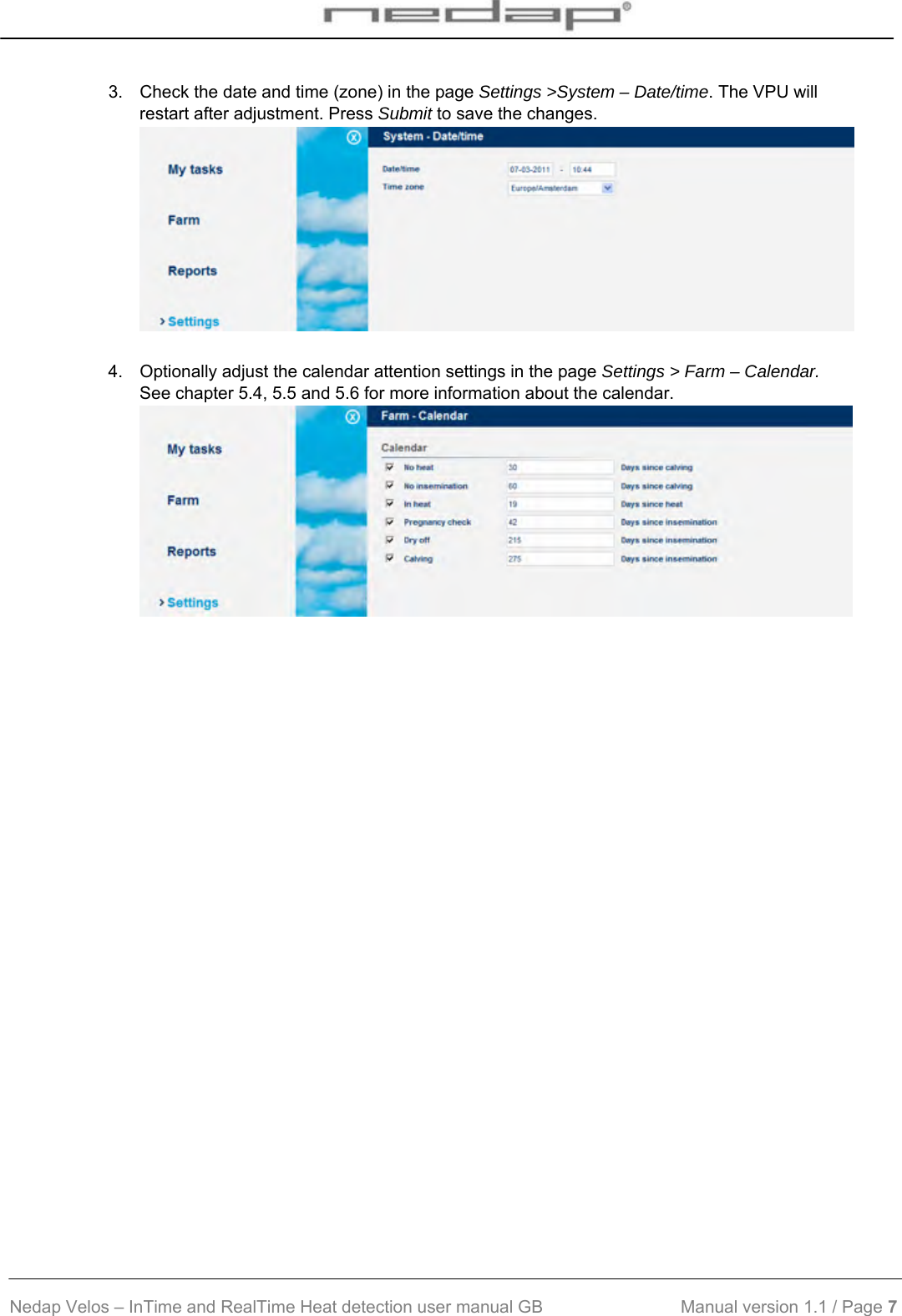  Nedap Velos – InTime and RealTime Heat detection user manual GB                            Manual version 1.1 / Page 7  3.  Check the date and time (zone) in the page Settings &gt;System – Date/time. The VPU will restart after adjustment. Press Submit to save the changes.   4.  Optionally adjust the calendar attention settings in the page Settings &gt; Farm – Calendar. See chapter 5.4, 5.5 and 5.6 for more information about the calendar.    