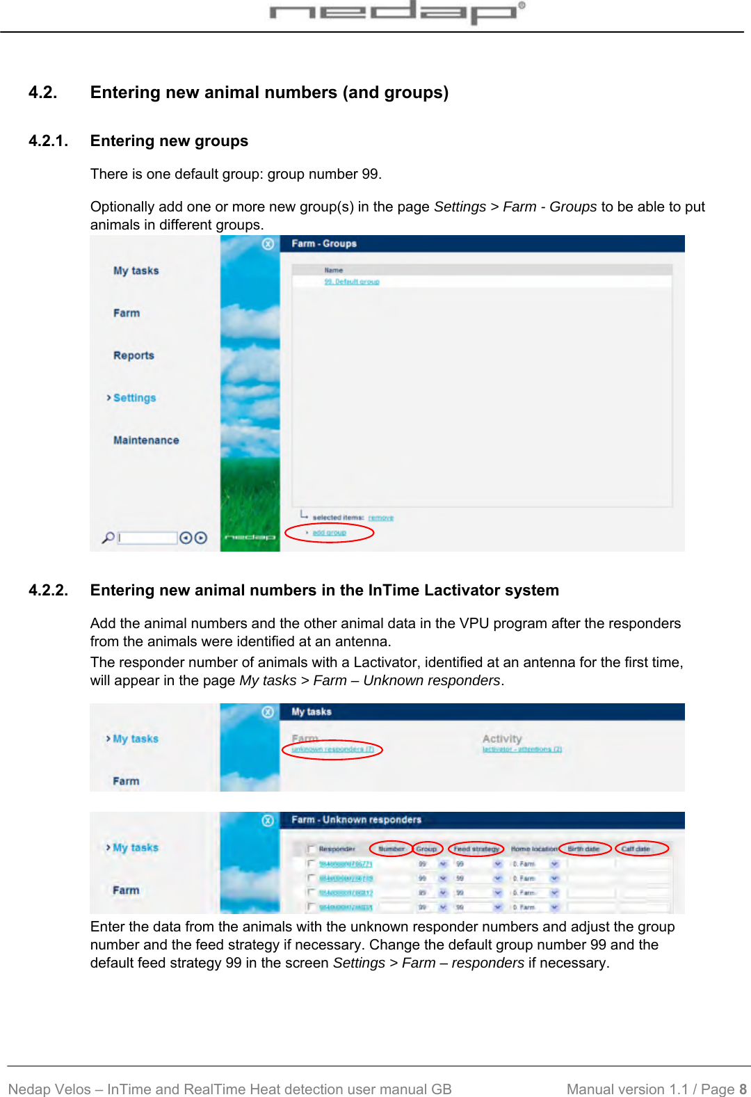  Nedap Velos – InTime and RealTime Heat detection user manual GB                            Manual version 1.1 / Page 8  4.2.  Entering new animal numbers (and groups) 4.2.1.  Entering new groups There is one default group: group number 99. Optionally add one or more new group(s) in the page Settings &gt; Farm - Groups to be able to put animals in different groups.  4.2.2.  Entering new animal numbers in the InTime Lactivator system Add the animal numbers and the other animal data in the VPU program after the responders from the animals were identified at an antenna.  The responder number of animals with a Lactivator, identified at an antenna for the first time, will appear in the page My tasks &gt; Farm – Unknown responders.    Enter the data from the animals with the unknown responder numbers and adjust the group number and the feed strategy if necessary. Change the default group number 99 and the default feed strategy 99 in the screen Settings &gt; Farm – responders if necessary.  