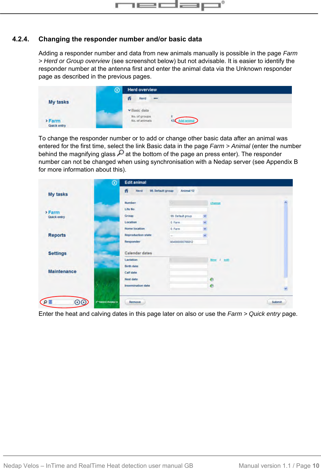  Nedap Velos – InTime and RealTime Heat detection user manual GB                           Manual version 1.1 / Page 10  4.2.4.  Changing the responder number and/or basic data Adding a responder number and data from new animals manually is possible in the page Farm &gt; Herd or Group overview (see screenshot below) but not advisable. It is easier to identify the responder number at the antenna first and enter the animal data via the Unknown responder page as described in the previous pages.  To change the responder number or to add or change other basic data after an animal was entered for the first time, select the link Basic data in the page Farm &gt; Animal (enter the number behind the magnifying glass   at the bottom of the page an press enter). The responder number can not be changed when using synchronisation with a Nedap server (see Appendix B for more information about this).  Enter the heat and calving dates in this page later on also or use the Farm &gt; Quick entry page. 