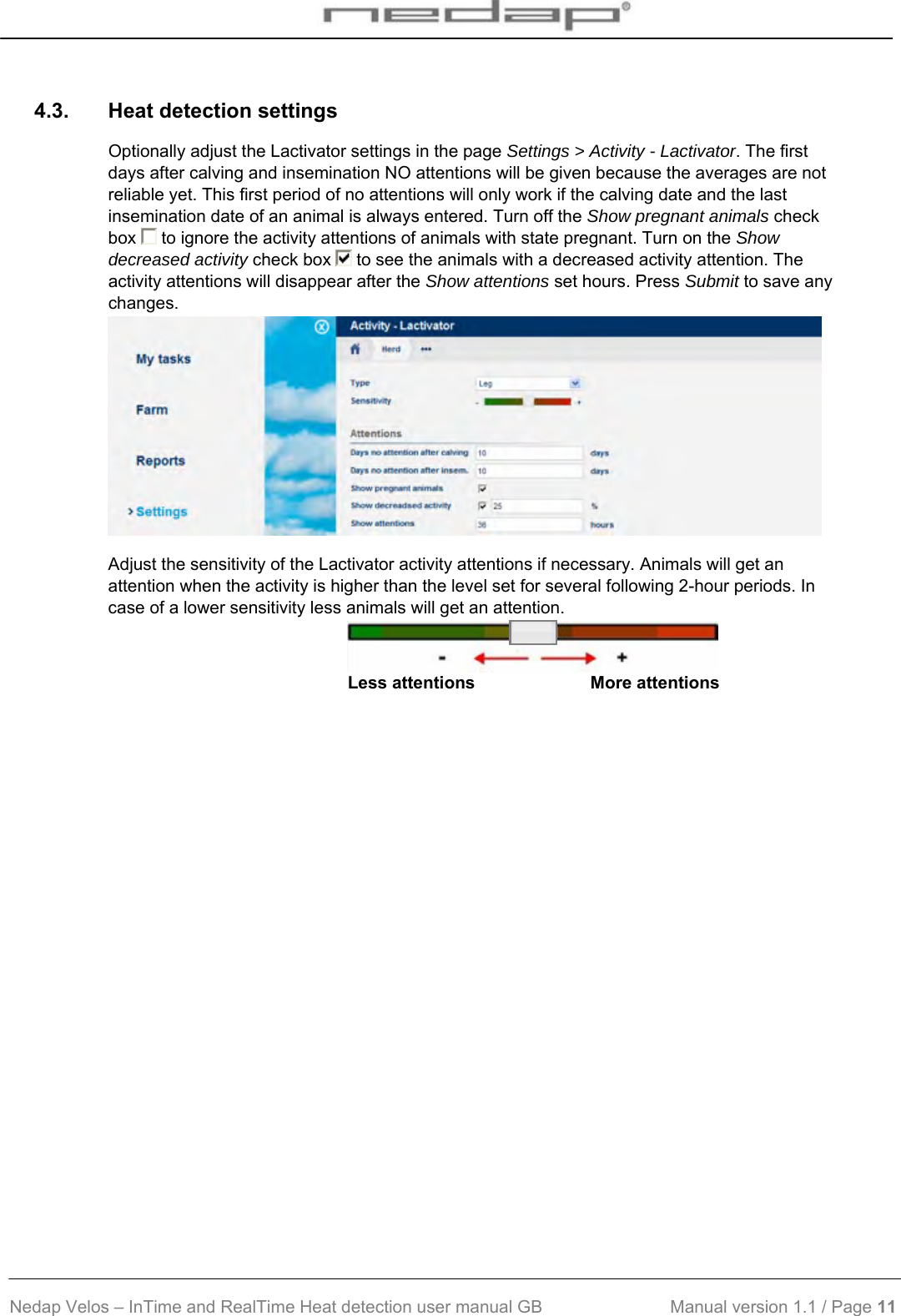  Nedap Velos – InTime and RealTime Heat detection user manual GB                           Manual version 1.1 / Page 11  4.3.  Heat detection settings Optionally adjust the Lactivator settings in the page Settings &gt; Activity - Lactivator. The first days after calving and insemination NO attentions will be given because the averages are not reliable yet. This first period of no attentions will only work if the calving date and the last insemination date of an animal is always entered. Turn off the Show pregnant animals check box   to ignore the activity attentions of animals with state pregnant. Turn on the Show decreased activity check box   to see the animals with a decreased activity attention. The activity attentions will disappear after the Show attentions set hours. Press Submit to save any changes.  Adjust the sensitivity of the Lactivator activity attentions if necessary. Animals will get an attention when the activity is higher than the level set for several following 2-hour periods. In case of a lower sensitivity less animals will get an attention.  Less attentions                        More attentions  