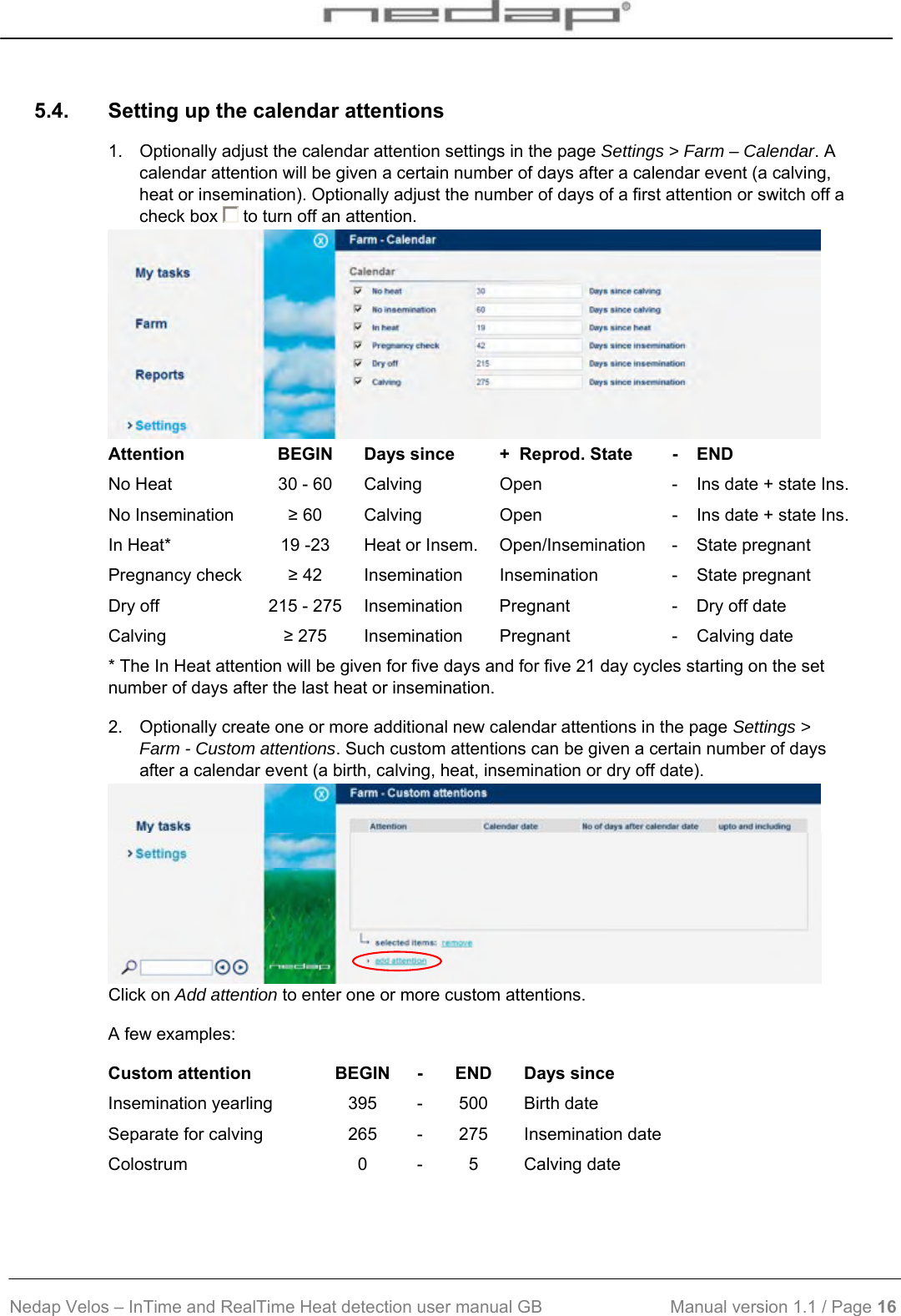  Nedap Velos – InTime and RealTime Heat detection user manual GB                           Manual version 1.1 / Page 16  5.4.  Setting up the calendar attentions 1.  Optionally adjust the calendar attention settings in the page Settings &gt; Farm – Calendar. A calendar attention will be given a certain number of days after a calendar event (a calving, heat or insemination). Optionally adjust the number of days of a first attention or switch off a check box   to turn off an attention.   Attention  BEGIN  Days since  +  Reprod. State  -  END No Heat  30 - 60  Calving  Open  -  Ins date + state Ins.No Insemination  ≥ 60  Calving  Open  -  Ins date + state Ins.In Heat*  19 -23  Heat or Insem.  Open/Insemination  -  State pregnant Pregnancy check  ≥ 42  Insemination  Insemination  -  State pregnant Dry off  215 - 275  Insemination  Pregnant  -  Dry off date Calving  ≥ 275  Insemination  Pregnant  -  Calving date * The In Heat attention will be given for five days and for five 21 day cycles starting on the set number of days after the last heat or insemination. 2.  Optionally create one or more additional new calendar attentions in the page Settings &gt; Farm - Custom attentions. Such custom attentions can be given a certain number of days after a calendar event (a birth, calving, heat, insemination or dry off date).    Click on Add attention to enter one or more custom attentions.  A few examples: Custom attention  BEGIN  - END  Days since Insemination yearling  395  - 500  Birth date Separate for calving  265  - 275  Insemination date Colostrum 0 - 5 Calving date  