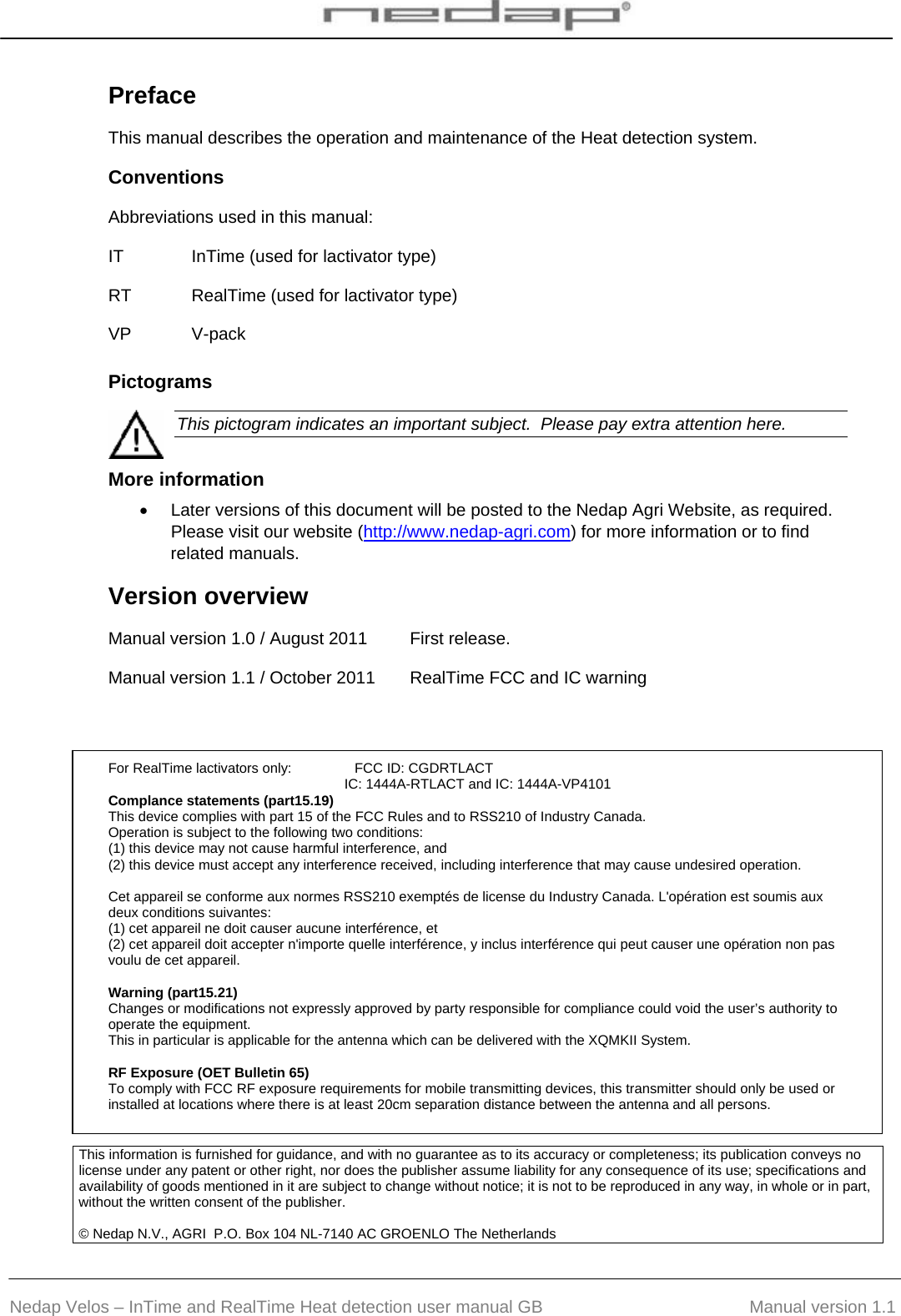  Nedap Velos – InTime and RealTime Heat detection user manual GB                                         Manual version 1.1 Preface This manual describes the operation and maintenance of the Heat detection system.  Conventions Abbreviations used in this manual:  IT  InTime (used for lactivator type) RT  RealTime (used for lactivator type) VP V-pack Pictograms    This pictogram indicates an important subject.  Please pay extra attention here.  More information •  Later versions of this document will be posted to the Nedap Agri Website, as required.  Please visit our website (http://www.nedap-agri.com) for more information or to find related manuals.  Version overview  Manual version 1.0 / August 2011  First release. Manual version 1.1 / October 2011  RealTime FCC and IC warning    For RealTime lactivators only:   FCC ID: CGDRTLACT IC: 1444A-RTLACT and IC: 1444A-VP4101 Complance statements (part15.19) This device complies with part 15 of the FCC Rules and to RSS210 of Industry Canada. Operation is subject to the following two conditions: (1) this device may not cause harmful interference, and (2) this device must accept any interference received, including interference that may cause undesired operation.  Cet appareil se conforme aux normes RSS210 exemptés de license du Industry Canada. L&apos;opération est soumis aux deux conditions suivantes: (1) cet appareil ne doit causer aucune interférence, et  (2) cet appareil doit accepter n&apos;importe quelle interférence, y inclus interférence qui peut causer une opération non pas voulu de cet appareil.  Warning (part15.21) Changes or modifications not expressly approved by party responsible for compliance could void the user’s authority to operate the equipment. This in particular is applicable for the antenna which can be delivered with the XQMKII System.  RF Exposure (OET Bulletin 65) To comply with FCC RF exposure requirements for mobile transmitting devices, this transmitter should only be used or installed at locations where there is at least 20cm separation distance between the antenna and all persons. This information is furnished for guidance, and with no guarantee as to its accuracy or completeness; its publication conveys no license under any patent or other right, nor does the publisher assume liability for any consequence of its use; specifications and availability of goods mentioned in it are subject to change without notice; it is not to be reproduced in any way, in whole or in part, without the written consent of the publisher.  © Nedap N.V., AGRI  P.O. Box 104 NL-7140 AC GROENLO The Netherlands     