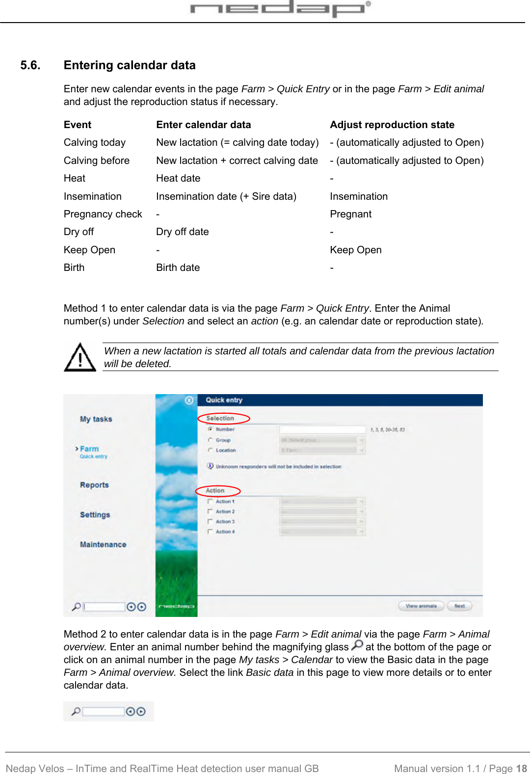  Nedap Velos – InTime and RealTime Heat detection user manual GB                           Manual version 1.1 / Page 18  5.6.  Entering calendar data Enter new calendar events in the page Farm &gt; Quick Entry or in the page Farm &gt; Edit animal and adjust the reproduction status if necessary.  Event  Enter calendar data  Adjust reproduction state Calving today  New lactation (= calving date today)  - (automatically adjusted to Open) Calving before  New lactation + correct calving date  - (automatically adjusted to Open) Heat Heat date  - Insemination  Insemination date (+ Sire data)  Insemination  Pregnancy check  -  Pregnant Dry off  Dry off date  - Keep Open  -  Keep Open Birth Birth date  -  Method 1 to enter calendar data is via the page Farm &gt; Quick Entry. Enter the Animal number(s) under Selection and select an action (e.g. an calendar date or reproduction state).     When a new lactation is started all totals and calendar data from the previous lactation will be deleted.   Method 2 to enter calendar data is in the page Farm &gt; Edit animal via the page Farm &gt; Animal overview. Enter an animal number behind the magnifying glass   at the bottom of the page or click on an animal number in the page My tasks &gt; Calendar to view the Basic data in the page Farm &gt; Animal overview. Select the link Basic data in this page to view more details or to enter calendar data.  