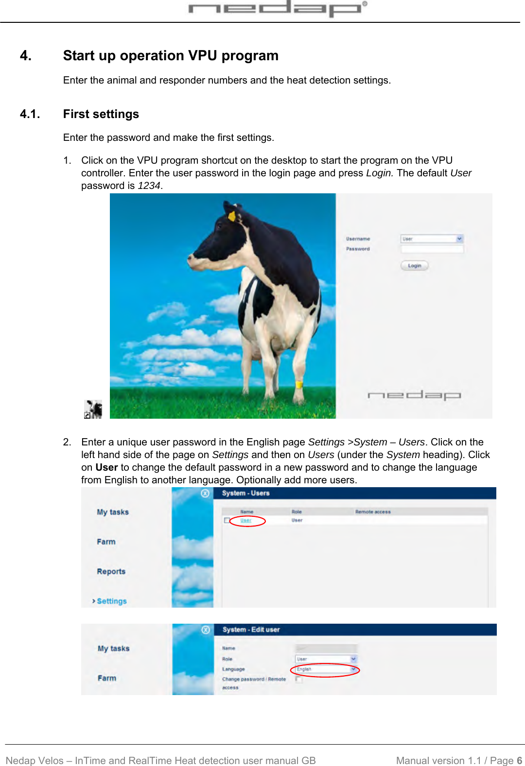  Nedap Velos – InTime and RealTime Heat detection user manual GB                            Manual version 1.1 / Page 6  4.  Start up operation VPU program Enter the animal and responder numbers and the heat detection settings. 4.1. First settings Enter the password and make the first settings. 1.  Click on the VPU program shortcut on the desktop to start the program on the VPU controller. Enter the user password in the login page and press Login. The default User password is 1234.        2.  Enter a unique user password in the English page Settings &gt;System – Users. Click on the left hand side of the page on Settings and then on Users (under the System heading). Click on User to change the default password in a new password and to change the language from English to another language. Optionally add more users.    