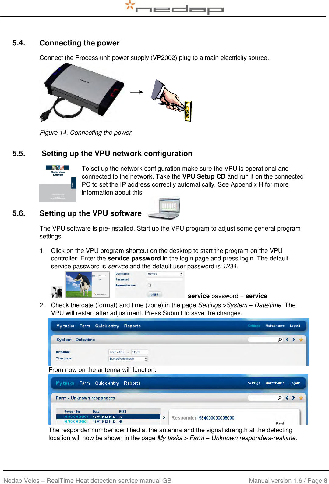  Nedap Velos – RealTime Heat detection service manual GB                            Manual version 1.6 / Page 8  5.4.  Connecting the power Connect the Process unit power supply (VP2002) plug to a main electricity source.                  Figure 14. Connecting the power 5.5.   Setting up the VPU network configuration To set up the network configuration make sure the VPU is operational and connected to the network. Take the VPU Setup CD and run it on the connected PC to set the IP address correctly automatically. See Appendix H for more information about this. 5.6.  Setting up the VPU software The VPU software is pre-installed. Start up the VPU program to adjust some general program settings. 1.  Click on the VPU program shortcut on the desktop to start the program on the VPU controller. Enter the service password in the login page and press login. The default service password is service and the default user password is 1234.          service password = service 2.  Check the date (format) and time (zone) in the page Settings &gt;System – Date/time. The VPU will restart after adjustment. Press Submit to save the changes.   From now on the antenna will function.  The responder number identified at the antenna and the signal strength at the detecting location will now be shown in the page My tasks &gt; Farm – Unknown responders-realtime. 