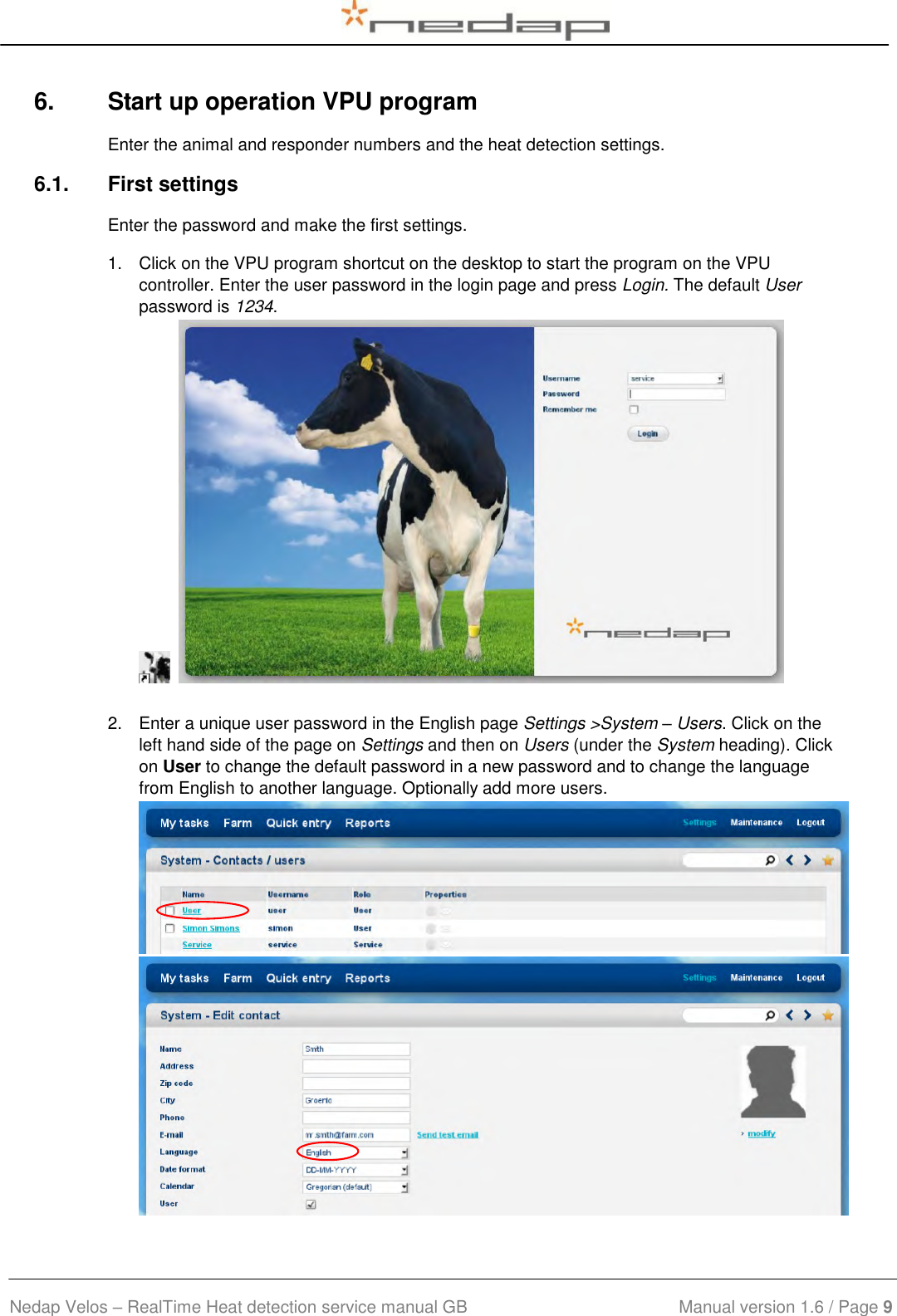  Nedap Velos – RealTime Heat detection service manual GB                            Manual version 1.6 / Page 9  6.  Start up operation VPU program Enter the animal and responder numbers and the heat detection settings. 6.1.  First settings Enter the password and make the first settings. 1.  Click on the VPU program shortcut on the desktop to start the program on the VPU controller. Enter the user password in the login page and press Login. The default User password is 1234.      2.  Enter a unique user password in the English page Settings &gt;System – Users. Click on the left hand side of the page on Settings and then on Users (under the System heading). Click on User to change the default password in a new password and to change the language from English to another language. Optionally add more users.   