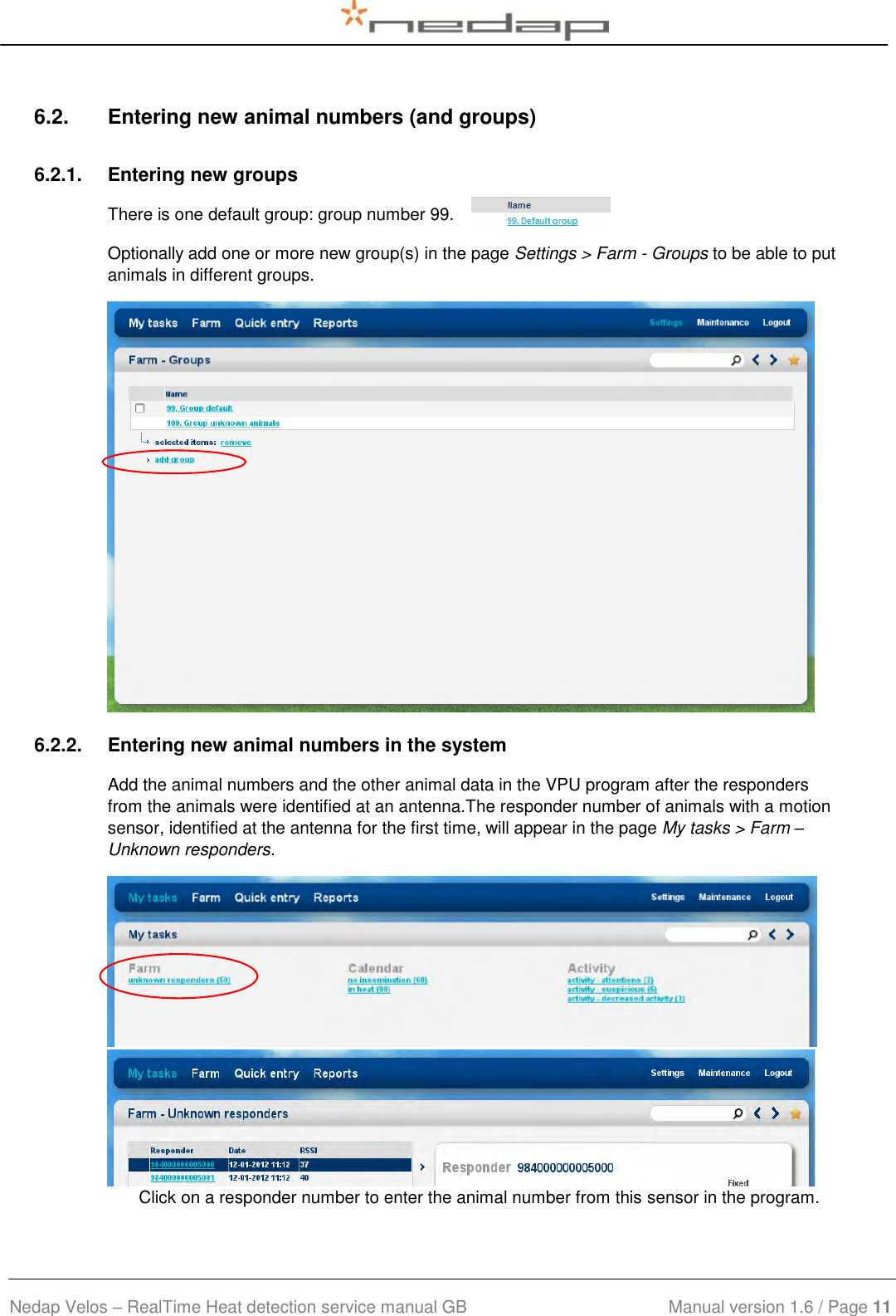  Nedap Velos – RealTime Heat detection service manual GB                            Manual version 1.6 / Page 11  6.2.  Entering new animal numbers (and groups) 6.2.1.  Entering new groups There is one default group: group number 99. Optionally add one or more new group(s) in the page Settings &gt; Farm - Groups to be able to put animals in different groups.  6.2.2.  Entering new animal numbers in the system Add the animal numbers and the other animal data in the VPU program after the responders from the animals were identified at an antenna.The responder number of animals with a motion sensor, identified at the antenna for the first time, will appear in the page My tasks &gt; Farm – Unknown responders.  Click on a responder number to enter the animal number from this sensor in the program. 