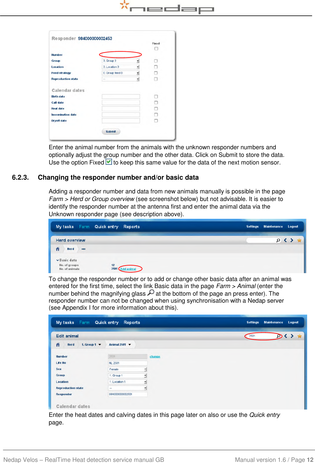  Nedap Velos – RealTime Heat detection service manual GB                            Manual version 1.6 / Page 12   Enter the animal number from the animals with the unknown responder numbers and optionally adjust the group number and the other data. Click on Submit to store the data. Use the option Fixed   to keep this same value for the data of the next motion sensor. 6.2.3.  Changing the responder number and/or basic data Adding a responder number and data from new animals manually is possible in the page Farm &gt; Herd or Group overview (see screenshot below) but not advisable. It is easier to identify the responder number at the antenna first and enter the animal data via the Unknown responder page (see description above).  To change the responder number or to add or change other basic data after an animal was entered for the first time, select the link Basic data in the page Farm &gt; Animal (enter the number behind the magnifying glass   at the bottom of the page an press enter). The responder number can not be changed when using synchronisation with a Nedap server (see Appendix I for more information about this).  Enter the heat dates and calving dates in this page later on also or use the Quick entry page. 