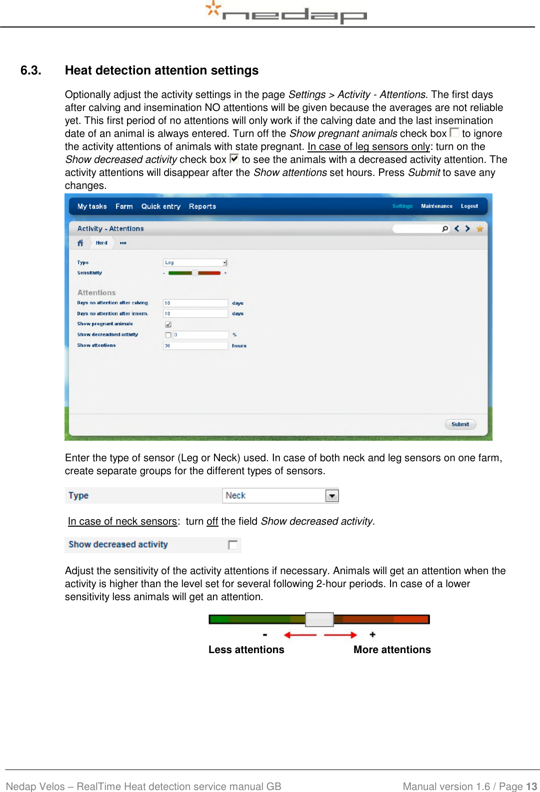  Nedap Velos – RealTime Heat detection service manual GB                            Manual version 1.6 / Page 13  6.3.  Heat detection attention settings Optionally adjust the activity settings in the page Settings &gt; Activity - Attentions. The first days after calving and insemination NO attentions will be given because the averages are not reliable yet. This first period of no attentions will only work if the calving date and the last insemination date of an animal is always entered. Turn off the Show pregnant animals check box   to ignore the activity attentions of animals with state pregnant. In case of leg sensors only: turn on the Show decreased activity check box   to see the animals with a decreased activity attention. The activity attentions will disappear after the Show attentions set hours. Press Submit to save any changes.  Enter the type of sensor (Leg or Neck) used. In case of both neck and leg sensors on one farm, create separate groups for the different types of sensors.   In case of neck sensors:  turn off the field Show decreased activity.  Adjust the sensitivity of the activity attentions if necessary. Animals will get an attention when the activity is higher than the level set for several following 2-hour periods. In case of a lower sensitivity less animals will get an attention.  Less attentions                        More attentions  