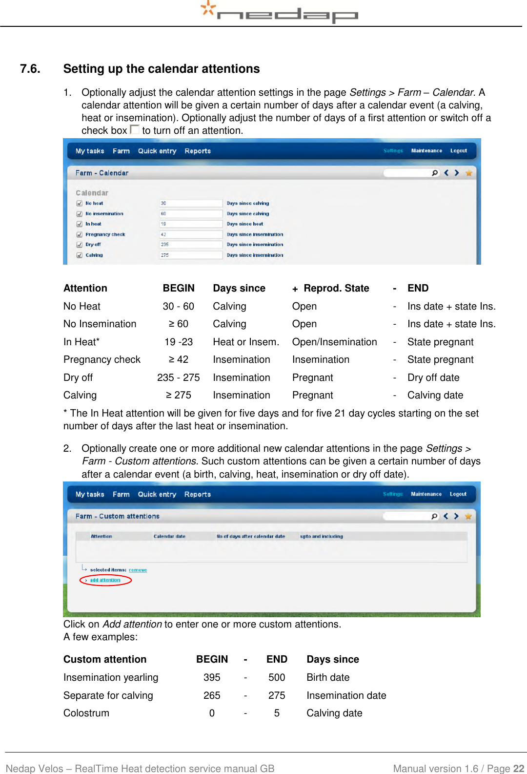  Nedap Velos – RealTime Heat detection service manual GB                            Manual version 1.6 / Page 22  7.6.  Setting up the calendar attentions 1.  Optionally adjust the calendar attention settings in the page Settings &gt; Farm – Calendar. A calendar attention will be given a certain number of days after a calendar event (a calving, heat or insemination). Optionally adjust the number of days of a first attention or switch off a check box   to turn off an attention.    Attention BEGIN Days since +  Reprod. State - END No Heat 30 - 60 Calving Open - Ins date + state Ins. No Insemination ≥ 60 Calving Open - Ins date + state Ins. In Heat* 19 -23 Heat or Insem. Open/Insemination - State pregnant Pregnancy check ≥ 42 Insemination Insemination - State pregnant Dry off 235 - 275 Insemination Pregnant - Dry off date Calving ≥ 275 Insemination Pregnant - Calving date * The In Heat attention will be given for five days and for five 21 day cycles starting on the set number of days after the last heat or insemination. 2.  Optionally create one or more additional new calendar attentions in the page Settings &gt; Farm - Custom attentions. Such custom attentions can be given a certain number of days after a calendar event (a birth, calving, heat, insemination or dry off date).   Click on Add attention to enter one or more custom attentions.  A few examples: Custom attention BEGIN - END Days since Insemination yearling 395 - 500 Birth date Separate for calving 265 - 275 Insemination date Colostrum 0 - 5 Calving date 