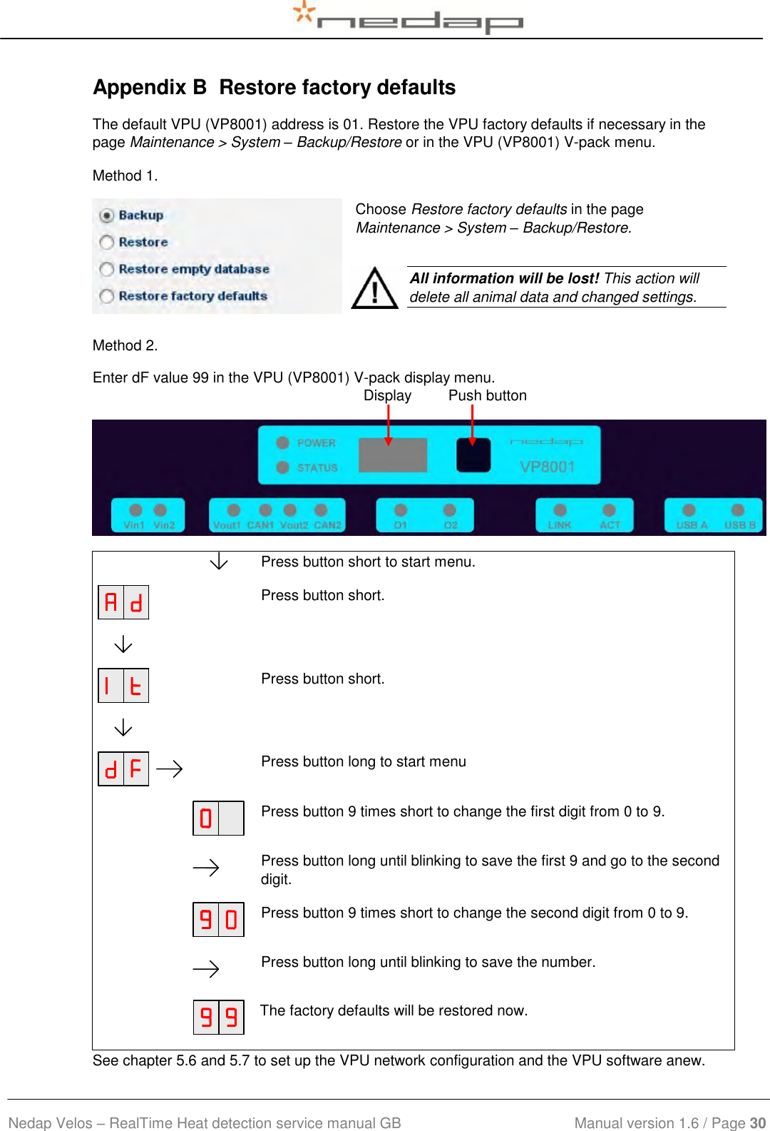  Nedap Velos – RealTime Heat detection service manual GB                            Manual version 1.6 / Page 30  Appendix B  Restore factory defaults The default VPU (VP8001) address is 01. Restore the VPU factory defaults if necessary in the page Maintenance &gt; System – Backup/Restore or in the VPU (VP8001) V-pack menu. Method 1. Choose Restore factory defaults in the page Maintenance &gt; System – Backup/Restore.  Method 2. Enter dF value 99 in the VPU (VP8001) V-pack display menu.       Press button short to start menu.    Press button short.             Press button short.             Press button long to start menu    Press button 9 times short to change the first digit from 0 to 9.     Press button long until blinking to save the first 9 and go to the second digit.    Press button 9 times short to change the second digit from 0 to 9.     Press button long until blinking to save the number.      The factory defaults will be restored now. See chapter 5.6 and 5.7 to set up the VPU network configuration and the VPU software anew.    All information will be lost! This action will delete all animal data and changed settings. Display         Push button 