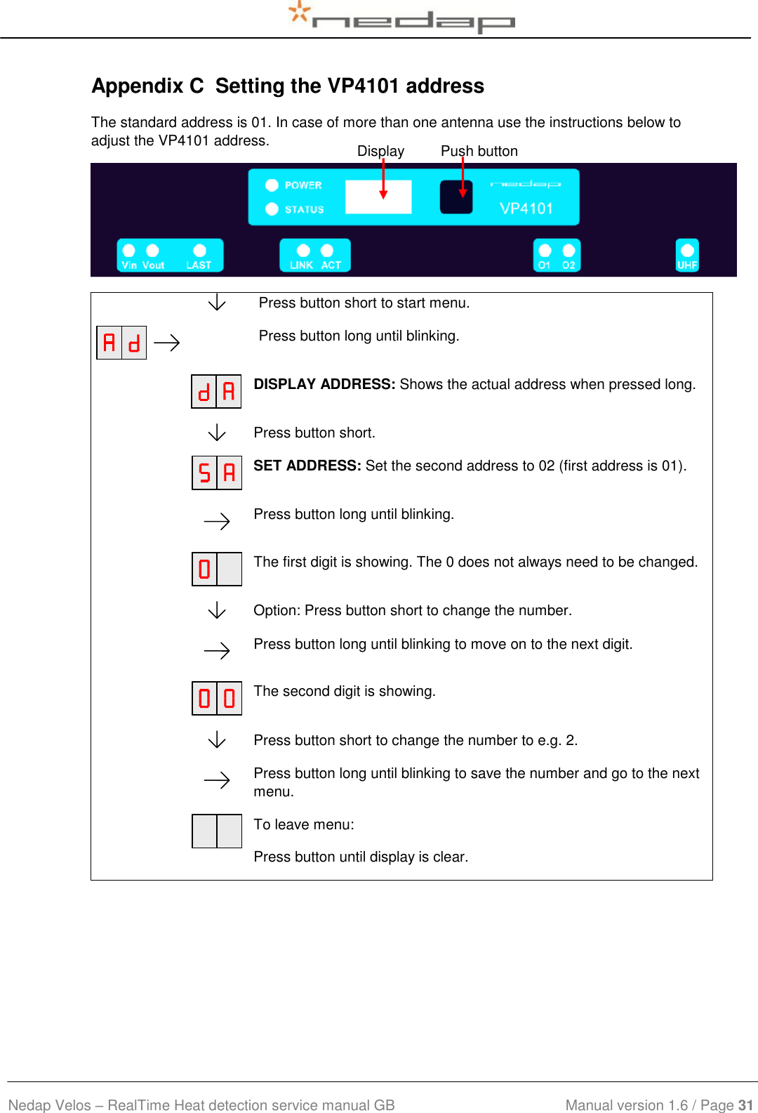  Nedap Velos – RealTime Heat detection service manual GB                            Manual version 1.6 / Page 31  Appendix C  Setting the VP4101 address The standard address is 01. In case of more than one antenna use the instructions below to adjust the VP4101 address.     Press button short to start menu.    Press button long until blinking.    DISPLAY ADDRESS: Shows the actual address when pressed long.    Press button short.    SET ADDRESS: Set the second address to 02 (first address is 01).    Press button long until blinking.    The first digit is showing. The 0 does not always need to be changed.    Option: Press button short to change the number.     Press button long until blinking to move on to the next digit.    The second digit is showing.    Press button short to change the number to e.g. 2.    Press button long until blinking to save the number and go to the next menu.    To leave menu: Press button until display is clear.  Display         Push button 