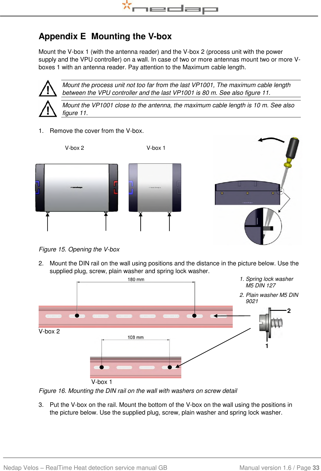  Nedap Velos – RealTime Heat detection service manual GB                            Manual version 1.6 / Page 33  Appendix E  Mounting the V-box Mount the V-box 1 (with the antenna reader) and the V-box 2 (process unit with the power supply and the VPU controller) on a wall. In case of two or more antennas mount two or more V-boxes 1 with an antenna reader. Pay attention to the Maximum cable length.    Mount the process unit not too far from the last VP1001, The maximum cable length between the VPU controller and the last VP1001 is 80 m. See also figure 11.    Mount the VP1001 close to the antenna, the maximum cable length is 10 m. See also figure 11.  1.  Remove the cover from the V-box.  V-box 2                                        V-box 1                  Figure 15. Opening the V-box 2.  Mount the DIN rail on the wall using positions and the distance in the picture below. Use the supplied plug, screw, plain washer and spring lock washer.              V-box 2   V-box 1  1. Spring lock washer    M5 DIN 127 2. Plain washer M5 DIN 9021    Figure 16. Mounting the DIN rail on the wall with washers on screw detail 3.  Put the V-box on the rail. Mount the bottom of the V-box on the wall using the positions in the picture below. Use the supplied plug, screw, plain washer and spring lock washer. 1 2 