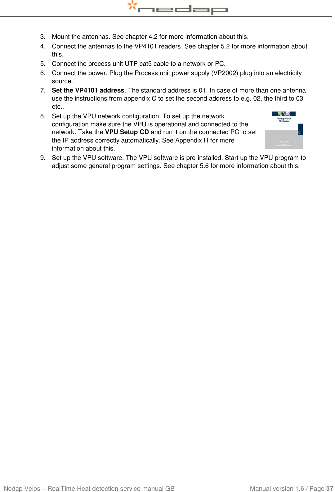  Nedap Velos – RealTime Heat detection service manual GB                            Manual version 1.6 / Page 37  3.  Mount the antennas. See chapter 4.2 for more information about this. 4.  Connect the antennas to the VP4101 readers. See chapter 5.2 for more information about this. 5.  Connect the process unit UTP cat5 cable to a network or PC. 6.  Connect the power. Plug the Process unit power supply (VP2002) plug into an electricity source. 7.  Set the VP4101 address. The standard address is 01. In case of more than one antenna use the instructions from appendix C to set the second address to e.g. 02, the third to 03 etc.. 8.  Set up the VPU network configuration. To set up the network configuration make sure the VPU is operational and connected to the network. Take the VPU Setup CD and run it on the connected PC to set the IP address correctly automatically. See Appendix H for more information about this. 9.  Set up the VPU software. The VPU software is pre-installed. Start up the VPU program to adjust some general program settings. See chapter 5.6 for more information about this.       