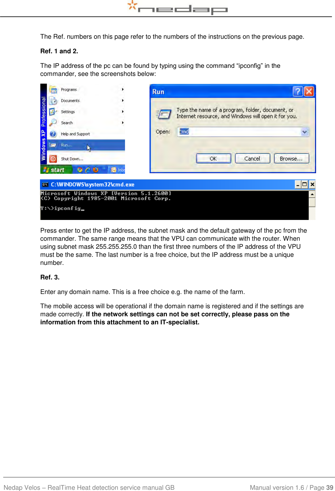  Nedap Velos – RealTime Heat detection service manual GB                            Manual version 1.6 / Page 39  The Ref. numbers on this page refer to the numbers of the instructions on the previous page. Ref. 1 and 2. The IP address of the pc can be found by typing using the command “ipconfig” in the commander, see the screenshots below:   Press enter to get the IP address, the subnet mask and the default gateway of the pc from the commander. The same range means that the VPU can communicate with the router. When using subnet mask 255.255.255.0 than the first three numbers of the IP address of the VPU must be the same. The last number is a free choice, but the IP address must be a unique number. Ref. 3. Enter any domain name. This is a free choice e.g. the name of the farm. The mobile access will be operational if the domain name is registered and if the settings are made correctly. If the network settings can not be set correctly, please pass on the information from this attachment to an IT-specialist.  