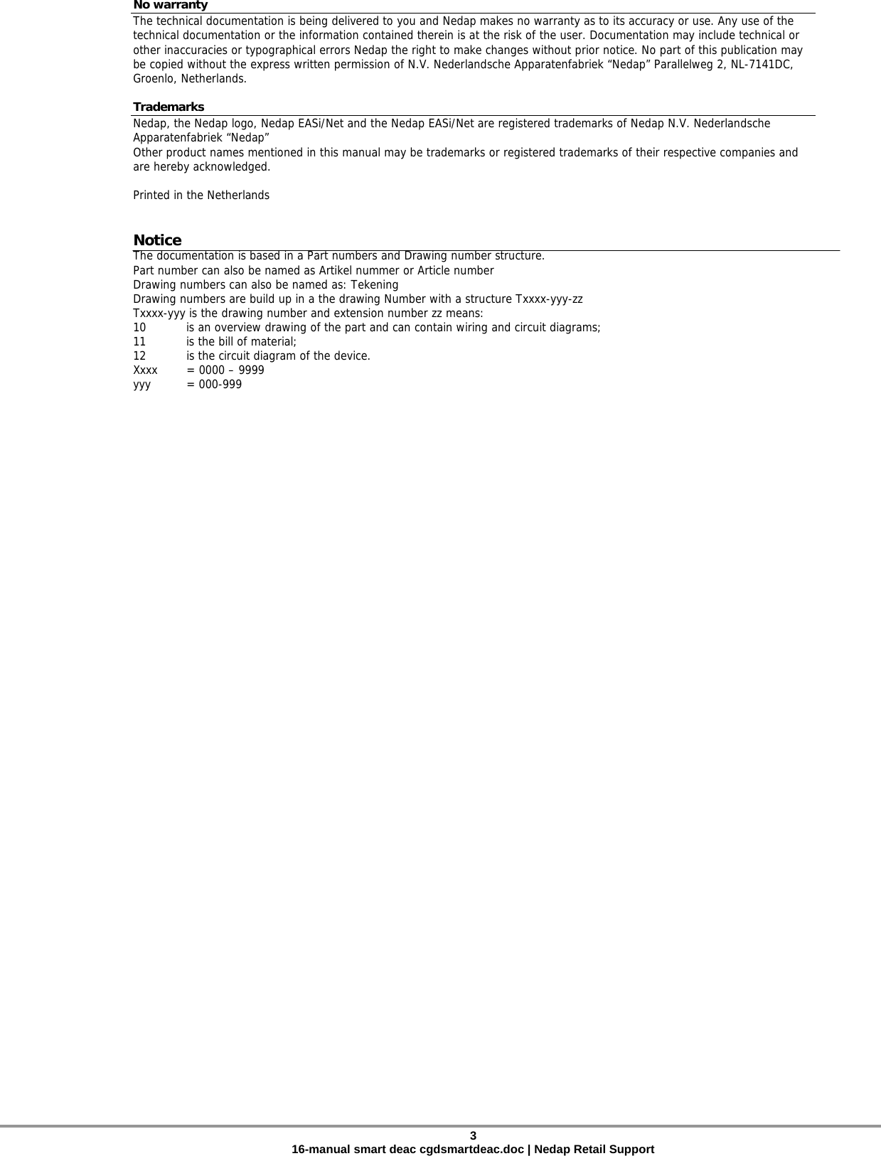  No warranty  The technical documentation is being delivered to you and Nedap makes no warranty as to its accuracy or use. Any use of the technical documentation or the information contained therein is at the risk of the user. Documentation may include technical or other inaccuracies or typographical errors Nedap the right to make changes without prior notice. No part of this publication may be copied without the express written permission of N.V. Nederlandsche Apparatenfabriek “Nedap” Parallelweg 2, NL-7141DC, Groenlo, Netherlands.  Trademarks Nedap, the Nedap logo, Nedap EASi/Net and the Nedap EASi/Net are registered trademarks of Nedap N.V. Nederlandsche Apparatenfabriek “Nedap” Other product names mentioned in this manual may be trademarks or registered trademarks of their respective companies and are hereby acknowledged.  Printed in the Netherlands   Notice  The documentation is based in a Part numbers and Drawing number structure.  Part number can also be named as Artikel nummer or Article number  Drawing numbers can also be named as: Tekening  Drawing numbers are build up in a the drawing Number with a structure Txxxx-yyy-zz  Txxxx-yyy is the drawing number and extension number zz means:  10   is an overview drawing of the part and can contain wiring and circuit diagrams;  11   is the bill of material;  12  is the circuit diagram of the device.  Xxxx  = 0000 – 9999 yyy = 000-999 3 16-manual smart deac cgdsmartdeac.doc | Nedap Retail Support 