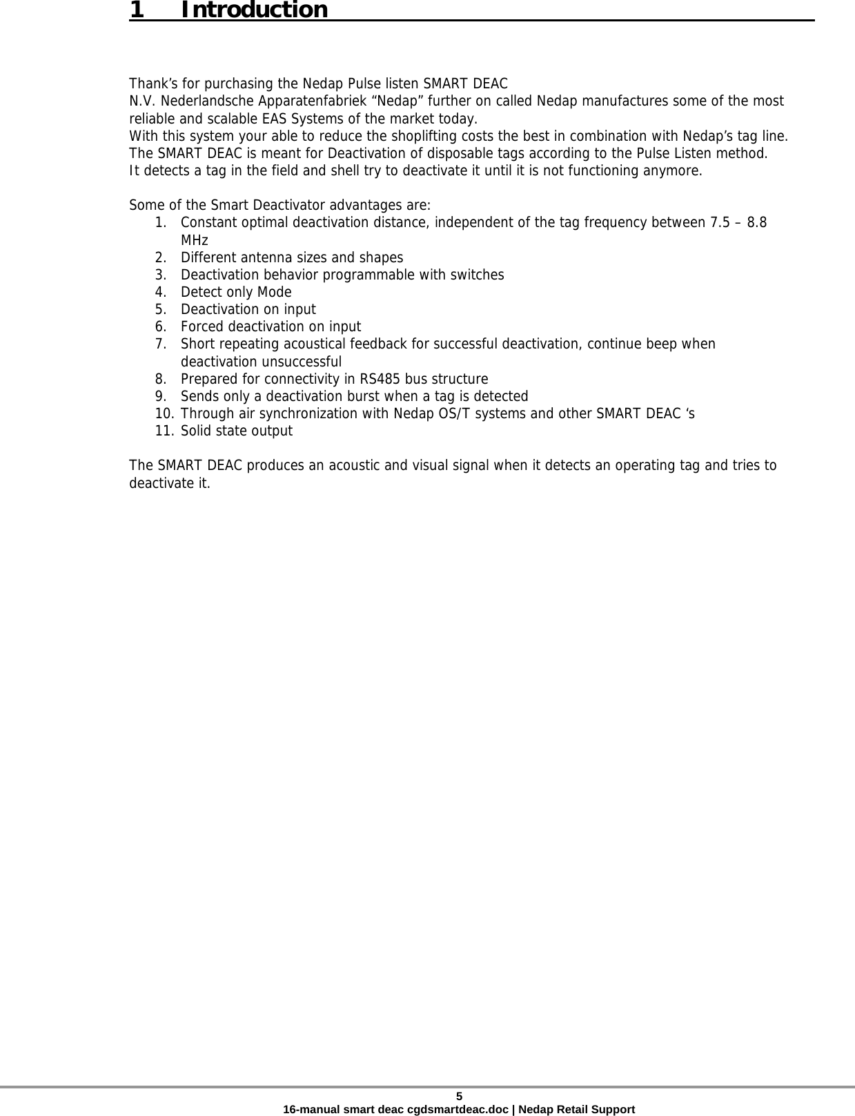  1 Introduction    Thank’s for purchasing the Nedap Pulse listen SMART DEAC  N.V. Nederlandsche Apparatenfabriek “Nedap” further on called Nedap manufactures some of the most reliable and scalable EAS Systems of the market today. With this system your able to reduce the shoplifting costs the best in combination with Nedap’s tag line. The SMART DEAC is meant for Deactivation of disposable tags according to the Pulse Listen method. It detects a tag in the field and shell try to deactivate it until it is not functioning anymore.   Some of the Smart Deactivator advantages are: 1. Constant optimal deactivation distance, independent of the tag frequency between 7.5 – 8.8 MHz 2. Different antenna sizes and shapes 3. Deactivation behavior programmable with switches 4. Detect only Mode 5. Deactivation on input 6. Forced deactivation on input   7. Short repeating acoustical feedback for successful deactivation, continue beep when deactivation unsuccessful    8. Prepared for connectivity in RS485 bus structure  9. Sends only a deactivation burst when a tag is detected 10. Through air synchronization with Nedap OS/T systems and other SMART DEAC ‘s  11. Solid state output  The SMART DEAC produces an acoustic and visual signal when it detects an operating tag and tries to deactivate it.        5 16-manual smart deac cgdsmartdeac.doc | Nedap Retail Support 
