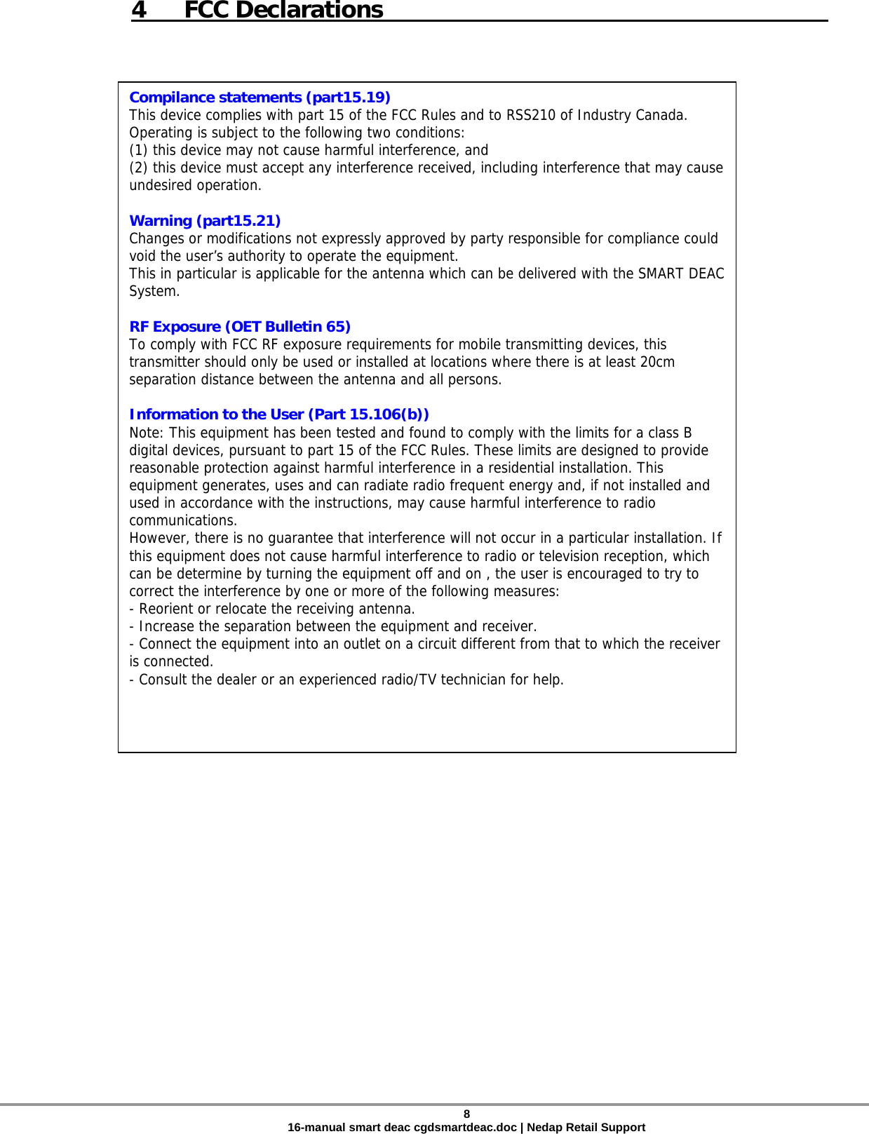  4 FCC Declarations     Compilance statements (part15.19) This device complies with part 15 of the FCC Rules and to RSS210 of Industry Canada. Operating is subject to the following two conditions: (1) this device may not cause harmful interference, and (2) this device must accept any interference received, including interference that may cause undesired operation.  Warning (part15.21) Changes or modifications not expressly approved by party responsible for compliance could void the user’s authority to operate the equipment. This in particular is applicable for the antenna which can be delivered with the SMART DEAC System.  RF Exposure (OET Bulletin 65) To comply with FCC RF exposure requirements for mobile transmitting devices, this transmitter should only be used or installed at locations where there is at least 20cm separation distance between the antenna and all persons.  Information to the User (Part 15.106(b)) Note: This equipment has been tested and found to comply with the limits for a class B digital devices, pursuant to part 15 of the FCC Rules. These limits are designed to provide reasonable protection against harmful interference in a residential installation. This equipment generates, uses and can radiate radio frequent energy and, if not installed and used in accordance with the instructions, may cause harmful interference to radio communications.  However, there is no guarantee that interference will not occur in a particular installation. If this equipment does not cause harmful interference to radio or television reception, which can be determine by turning the equipment off and on , the user is encouraged to try to correct the interference by one or more of the following measures: - Reorient or relocate the receiving antenna. - Increase the separation between the equipment and receiver. - Connect the equipment into an outlet on a circuit different from that to which the receiver is connected. - Consult the dealer or an experienced radio/TV technician for help.  8 16-manual smart deac cgdsmartdeac.doc | Nedap Retail Support 