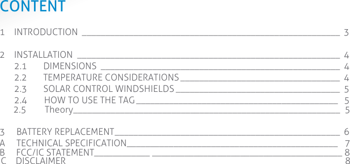  CONTENT 1 INTRODUCTION _______________________________________________________  3 2 INSTALLATION ________________________________________________________  4 2.1 DIMENSIONS ___________________________________________________  4 2.2 TEMPERATURE CONSIDERATIONS __________________________________  4 2.3 SOLAR CONTROL WINDSHIELDS ___________________________________  5 2.4      HOW TO USE THE TAG ___________________________________________  5      2.5        Theory_________________________________________________________  5  3    BATTERY REPLACEMENT ________________________________________________  6 A    TECHNICAL SPECIFICATION__________ ___________________________________   7 B     FCC/IC STATEMENT____________ _________________________________________ 8             C    DISCLAIMER____________ _______________________________________________ 8               