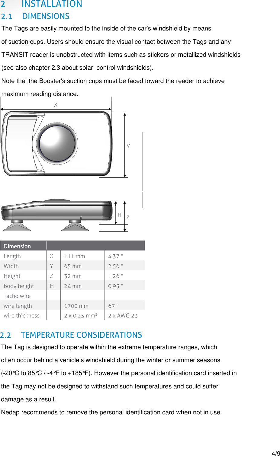  2 INSTALLATION 2.1 DIMENSIONS     Dimension    Length X 111 mm 4.37 " Width Y 65 mm 2.56 " Height Z 32 mm 1.26 " Body height  H  24 mm 0.95 " Tacho wire    wire length  1700 mm 67 " wire thickness  2 x 0.25 mmP2 2 x AWG 23  2.2 TEMPERATURE CONSIDERATIONS      X Y H Z The Tags are easily mounted to the inside of the car&rsquo;s windshield by means  of suction cups. Users should ensure the visual contact between the Tags and any  TRANSIT reader is unobstructed with items such as stickers or metallized windshields  (see also chapter 2.3 about solar  control windshields). Note that the Booster's suction cups must be faced toward the reader to achieve  maximum reading distance.The Tag is designed to operate within the extreme temperature ranges, which  often occur behind a vehicle&rsquo;s windshield during the winter or summer seasons  (-20&deg;C to 85&deg;C / -4&deg;F to +185&deg;F). However the personal identification card inserted in the Tag may not be designed to withstand such temperatures and could suffer  damage as a result. Nedap recommends to remove the personal identification card when not in use.4/9