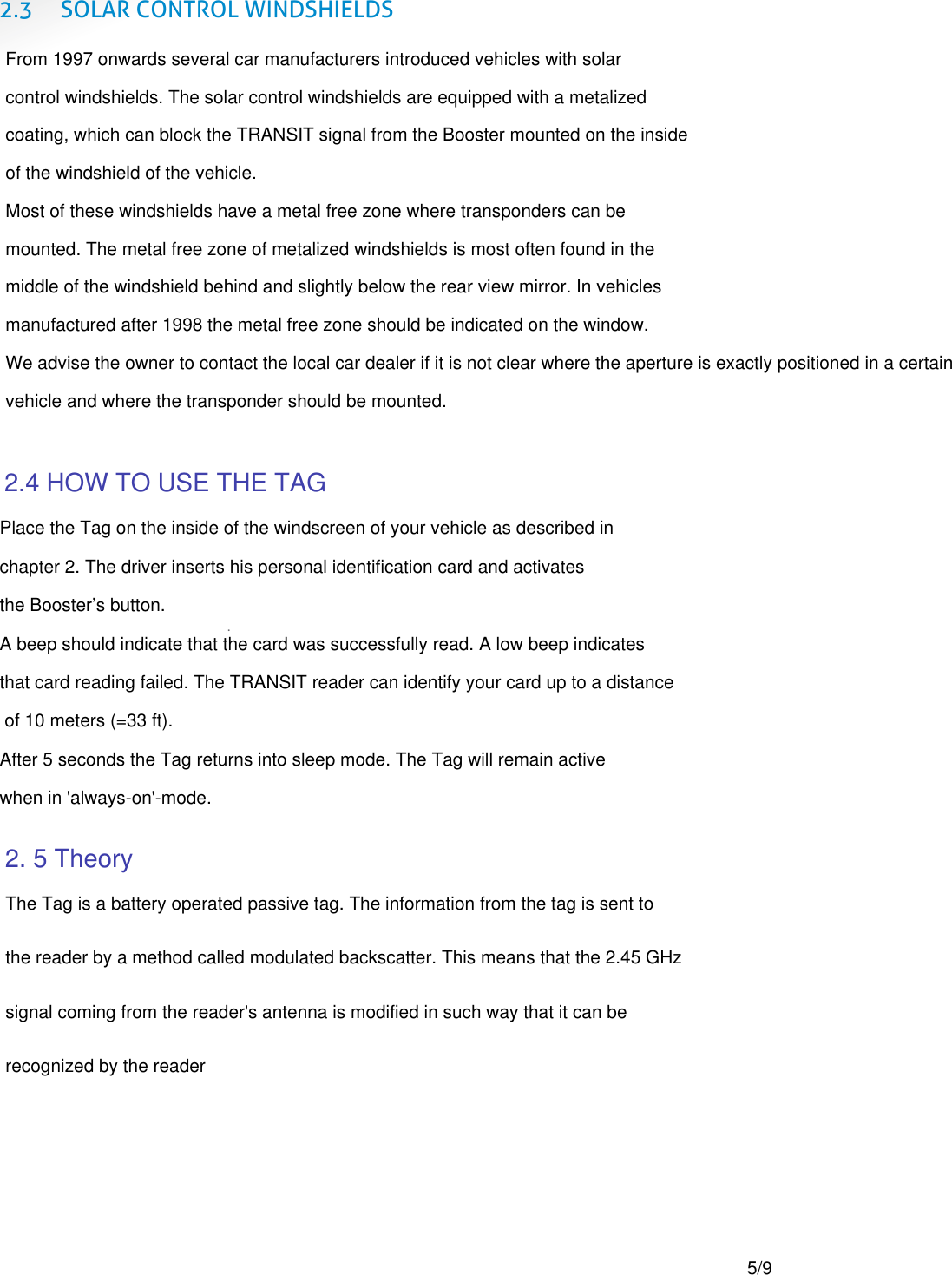  2.3 SOLAR CONTROL WINDSHIELDS   .   From 1997 onwards several car manufacturers introduced vehicles with solar  control windshields. The solar control windshields are equipped with a metalized  coating, which can block the TRANSIT signal from the Booster mounted on the inside of the windshield of the vehicle. Most of these windshields have a metal free zone where transponders can be  mounted. The metal free zone of metalized windshields is most often found in the  middle of the windshield behind and slightly below the rear view mirror. In vehicles  manufactured after 1998 the metal free zone should be indicated on the window. We advise the owner to contact the local car dealer if it is not clear where the aperture is exactly positioned in a certain vehicle and where the transponder should be mounted.Place the Tag on the inside of the windscreen of your vehicle as described in chapter 2. The driver inserts his personal identification card and activates  the Booster&rsquo;s button. A beep should indicate that the card was successfully read. A low beep indicates  that card reading failed. The TRANSIT reader can identify your card up to a distance  of 10 meters (=33 ft). After 5 seconds the Tag returns into sleep mode. The Tag will remain active  when in 'always-on'-mode.  2.4 HOW TO USE THE TAG 2. 5 TheoryThe Tag is a battery operated passive tag. The information from the tag is sent to the reader by a method called modulated backscatter. This means that the 2.45 GHz signal coming from the reader's antenna is modified in such way that it can be  recognized by the reader5/9