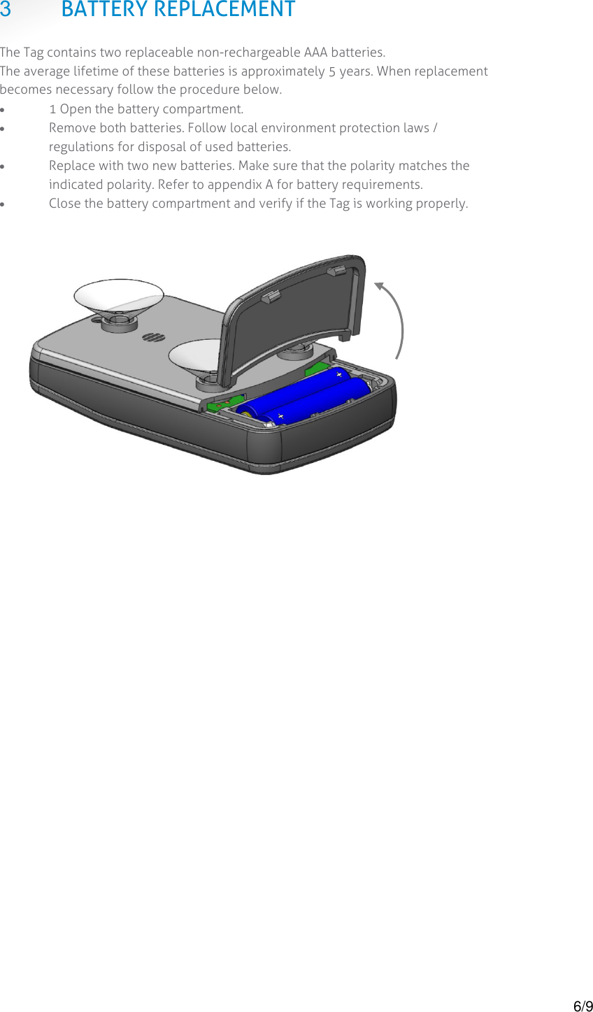  3 BATTERY REPLACEMENT The Tag contains two replaceable non-rechargeable AAA batteries. The average lifetime of these batteries is approximately 5 years. When replacement becomes necessary follow the procedure below. &bull; 1 Open the battery compartment. &bull; Remove both batteries. Follow local environment protection laws / regulations for disposal of used batteries. &bull; Replace with two new batteries. Make sure that the polarity matches the indicated polarity. Refer to appendix A for battery requirements. &bull; Close the battery compartment and verify if the Tag is working properly.      6/9