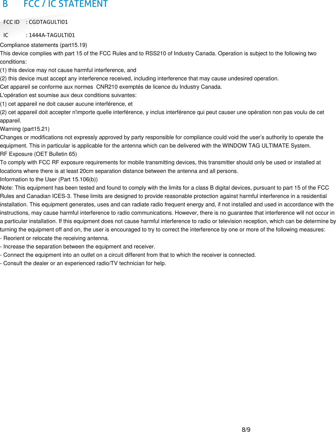 B FCC / IC STATEMENT                 Compliance statements (part15.19) This device complies with part 15 of the FCC Rules and to RSS210 of Industry Canada. Operation is subject to the following two conditions: (1) this device may not cause harmful interference, and  (2) this device must accept any interference received, including interference that may cause undesired operation.  Cet appareil se conforme aux normes  CNR210 exempt&eacute;s de licence du Industry Canada.  L'op&eacute;ration est soumise aux deux conditions suivantes:  (1) cet appareil ne doit causer aucune interf&eacute;rence, et  (2) cet appareil doit accepter n'importe quelle interf&eacute;rence, y inclus interf&eacute;rence qui peut causer une op&eacute;ration non pas voulu de cet appareil.  Warning (part15.21) Changes or modifications not expressly approved by party responsible for compliance could void the user&rsquo;s authority to operate the equipment. This in particular is applicable for the antenna which can be delivered with the WINDOW TAG ULTIMATE System.  RF Exposure (OET Bulletin 65) To comply with FCC RF exposure requirements for mobile transmitting devices, this transmitter should only be used or installed at locations where there is at least 20cm separation distance between the antenna and all persons.  Information to the User (Part 15.106(b)) Note: This equipment has been tested and found to comply with the limits for a class B digital devices, pursuant to part 15 of the FCC Rules and Canadian ICES-3. These limits are designed to provide reasonable protection against harmful interference in a residential installation. This equipment generates, uses and can radiate radio frequent energy and, if not installed and used in accordance with the instructions, may cause harmful interference to radio communications. However, there is no guarantee that interference will not occur in a particular installation. If this equipment does not cause harmful interference to radio or television reception, which can be determine by turning the equipment off and on, the user is encouraged to try to correct the interference by one or more of the following measures:  - Reorient or relocate the receiving antenna.  - Increase the separation between the equipment and receiver.  - Connect the equipment into an outlet on a circuit different from that to which the receiver is connected.  - Consult the dealer or an experienced radio/TV technician for help. FCC ID  : CGDTAGULTI01 IC  : 1444A-TAGULTI01 8/9