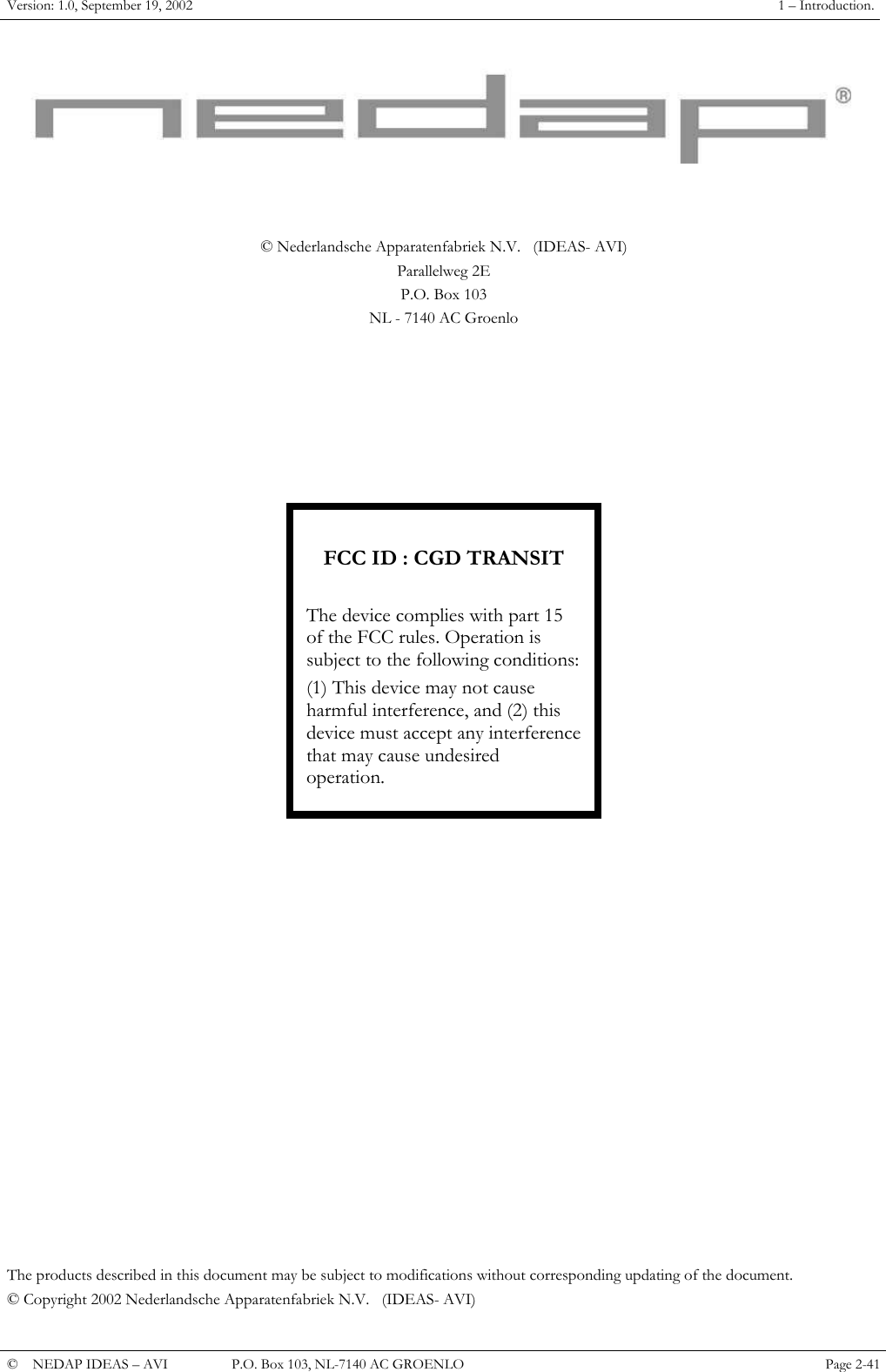 Version: 1.0, September 19, 2002  1 &ndash; Introduction.    &copy; Nederlandsche Apparatenfabriek N.V.   (IDEAS- AVI) Parallelweg 2E P.O. Box 103 NL - 7140 AC Groenlo          FCC ID : CGD TRANSIT  The device complies with part 15 of the FCC rules. Operation is subject to the following conditions: operation. (1) This device may not cause harmful interference, and (2) this device must accept any interference that may cause undesired                   The products described in this document may be subject to modifications without corresponding updating of the document. &copy; Copyright 2002 Nederlandsche Apparatenfabriek N.V.   (IDEAS- AVI) &copy;  NEDAP IDEAS &ndash; AVI   P.O. Box 103, NL-7140 AC GROENLO Page 2-41   