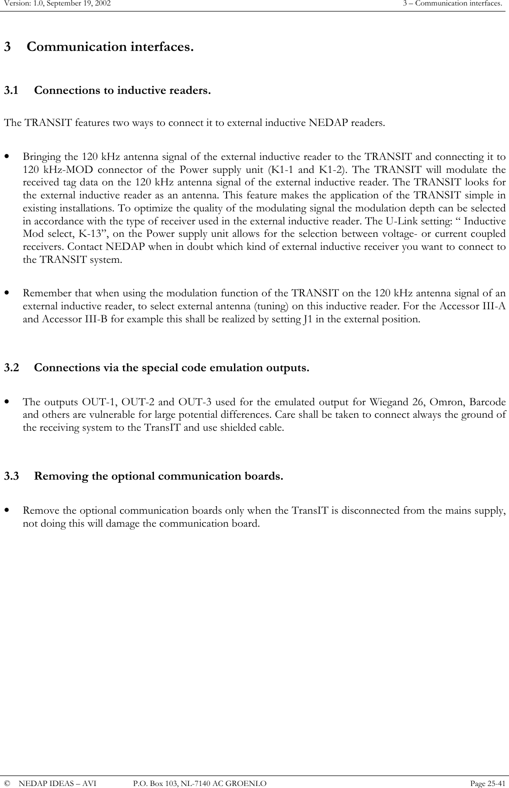Version: 1.0, September 19, 2002  3 &ndash; Communication interfaces. 3 Communication interfaces.  3.1  Connections to inductive readers.  The TRANSIT features two ways to connect it to external inductive NEDAP readers.   &bull;  Bringing the 120 kHz antenna signal of the external inductive reader to the TRANSIT and connecting it to 120 kHz-MOD connector of the Power supply unit (K1-1 and K1-2). The TRANSIT will modulate the received tag data on the 120 kHz antenna signal of the external inductive reader. The TRANSIT looks for the external inductive reader as an antenna. This feature makes the application of the TRANSIT simple in existing installations. To optimize the quality of the modulating signal the modulation depth can be selected in accordance with the type of receiver used in the external inductive reader. The U-Link setting: &ldquo; Inductive Mod select, K-13&rdquo;, on the Power supply unit allows for the selection between voltage- or current coupled receivers. Contact NEDAP when in doubt which kind of external inductive receiver you want to connect to the TRANSIT system.  &bull;  Remember that when using the modulation function of the TRANSIT on the 120 kHz antenna signal of an external inductive reader, to select external antenna (tuning) on this inductive reader. For the Accessor III-A and Accessor III-B for example this shall be realized by setting J1 in the external position.   3.2  Connections via the special code emulation outputs.  &bull;  The outputs OUT-1, OUT-2 and OUT-3 used for the emulated output for Wiegand 26, Omron, Barcode and others are vulnerable for large potential differences. Care shall be taken to connect always the ground of the receiving system to the TransIT and use shielded cable.   3.3  Removing the optional communication boards.  &bull;  Remove the optional communication boards only when the TransIT is disconnected from the mains supply, not doing this will damage the communication board.               &copy;  NEDAP IDEAS &ndash; AVI   P.O. Box 103, NL-7140 AC GROENLO Page 25-41   