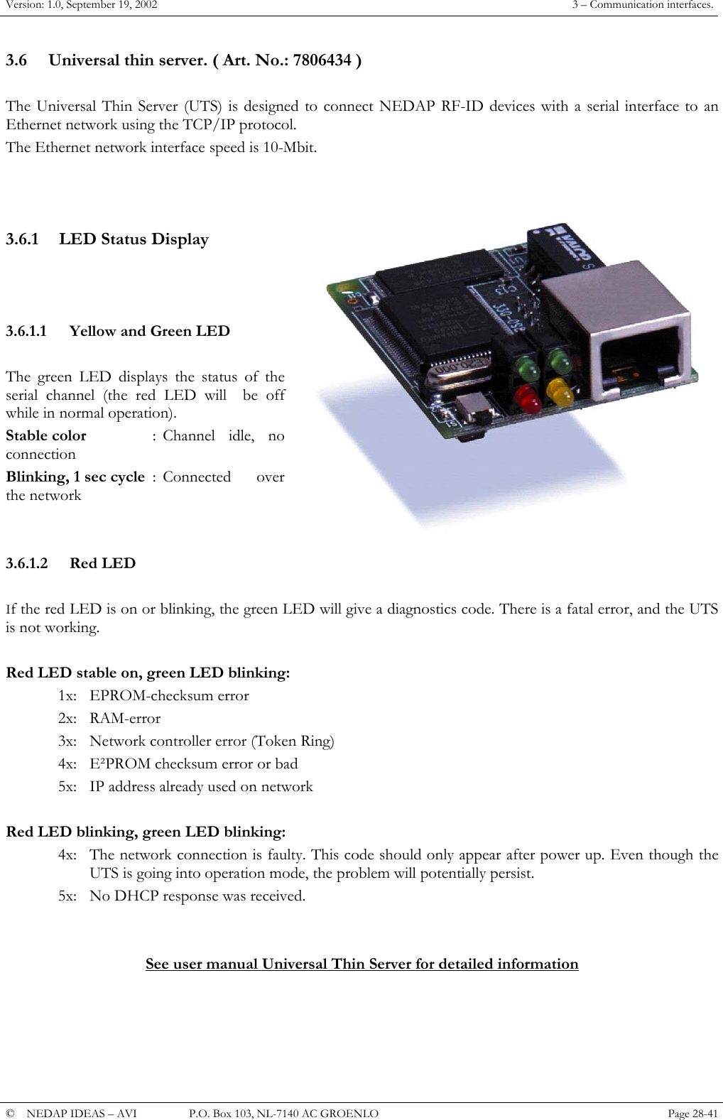 Version: 1.0, September 19, 2002  3 &ndash; Communication interfaces. 3.6  Universal thin server. ( Art. No.: 7806434 )  The Universal Thin Server (UTS) is designed to connect NEDAP RF-ID devices with a serial interface to an Ethernet network using the TCP/IP protocol. The Ethernet network interface speed is 10-Mbit.    3.6.1  LED Status Display     3.6.1.1  Yellow and Green LED  The green LED displays the status of the serial channel (the red LED will  be off while in normal operation). Stable color  : Channel idle, no connection Blinking, 1 sec cycle  : Connected  over the network   3.6.1.2 Red LED  If the red LED is on or blinking, the green LED will give a diagnostics code. There is a fatal error, and the UTS is not working.  Red LED stable on, green LED blinking: 1x: EPROM-checksum error 2x: RAM-error 3x:  Network controller error (Token Ring) 4x:  E&sup2;PROM checksum error or bad 5x:  IP address already used on network  Red LED blinking, green LED blinking: 4x:  The network connection is faulty. This code should only appear after power up. Even though the UTS is going into operation mode, the problem will potentially persist. 5x:  No DHCP response was received.   See user manual Universal Thin Server for detailed information     &copy;  NEDAP IDEAS &ndash; AVI   P.O. Box 103, NL-7140 AC GROENLO Page 28-41   