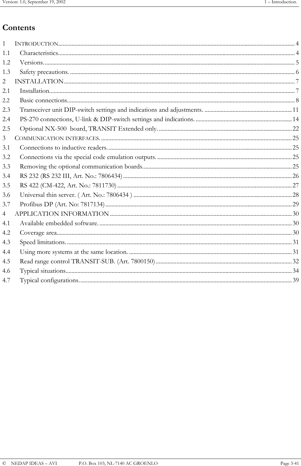 Version: 1.0, September 19, 2002  1 &ndash; Introduction. Contents 1 INTRODUCTION................................................................................................................................................................ 4 1.1 Characteristics................................................................................................................................................................ 4 1.2 Versions.......................................................................................................................................................................... 5 1.3 Safety precautions. ........................................................................................................................................................ 6 2 INSTALLATION............................................................................................................................................................ 7 2.1 Installation...................................................................................................................................................................... 7 2.2 Basic connections.......................................................................................................................................................... 8 2.3 Transceiver unit DIP-switch settings and indications and adjustments. ...........................................................11 2.4 PS-270 connections, U-link &amp; DIP-switch settings and indications. .................................................................14 2.5 Optional NX-500  board, TRANSIT Extended only...........................................................................................22 3 COMMUNICATION INTERFACES. .................................................................................................................................25 3.1 Connections to inductive readers.............................................................................................................................25 3.2 Connections via the special code emulation outputs. ...........................................................................................25 3.3 Removing the optional communication boards.....................................................................................................25 3.4 RS 232 (RS 232 III, Art. No.: 7806434)..................................................................................................................26 3.5 RS 422 (CM-422, Art. No.: 7811730) ......................................................................................................................27 3.6 Universal thin server. ( Art. No.: 7806434 ) ...........................................................................................................28 3.7 Profibus DP (Art. No: 7817134)..............................................................................................................................29 4 APPLICATION INFORMATION ...........................................................................................................................30 4.1 Available embedded software. ..................................................................................................................................30 4.2 Coverage area...............................................................................................................................................................30 4.3 Speed limitations. ........................................................................................................................................................31 4.4 Using more systems at the same location. ..............................................................................................................31 4.5 Read range control TRANSIT-SUB. (Art. 7800150) ............................................................................................32 4.6 Typical situations.........................................................................................................................................................34 4.7 Typical configurations................................................................................................................................................39 &copy;  NEDAP IDEAS &ndash; AVI   P.O. Box 103, NL-7140 AC GROENLO Page 3-41   