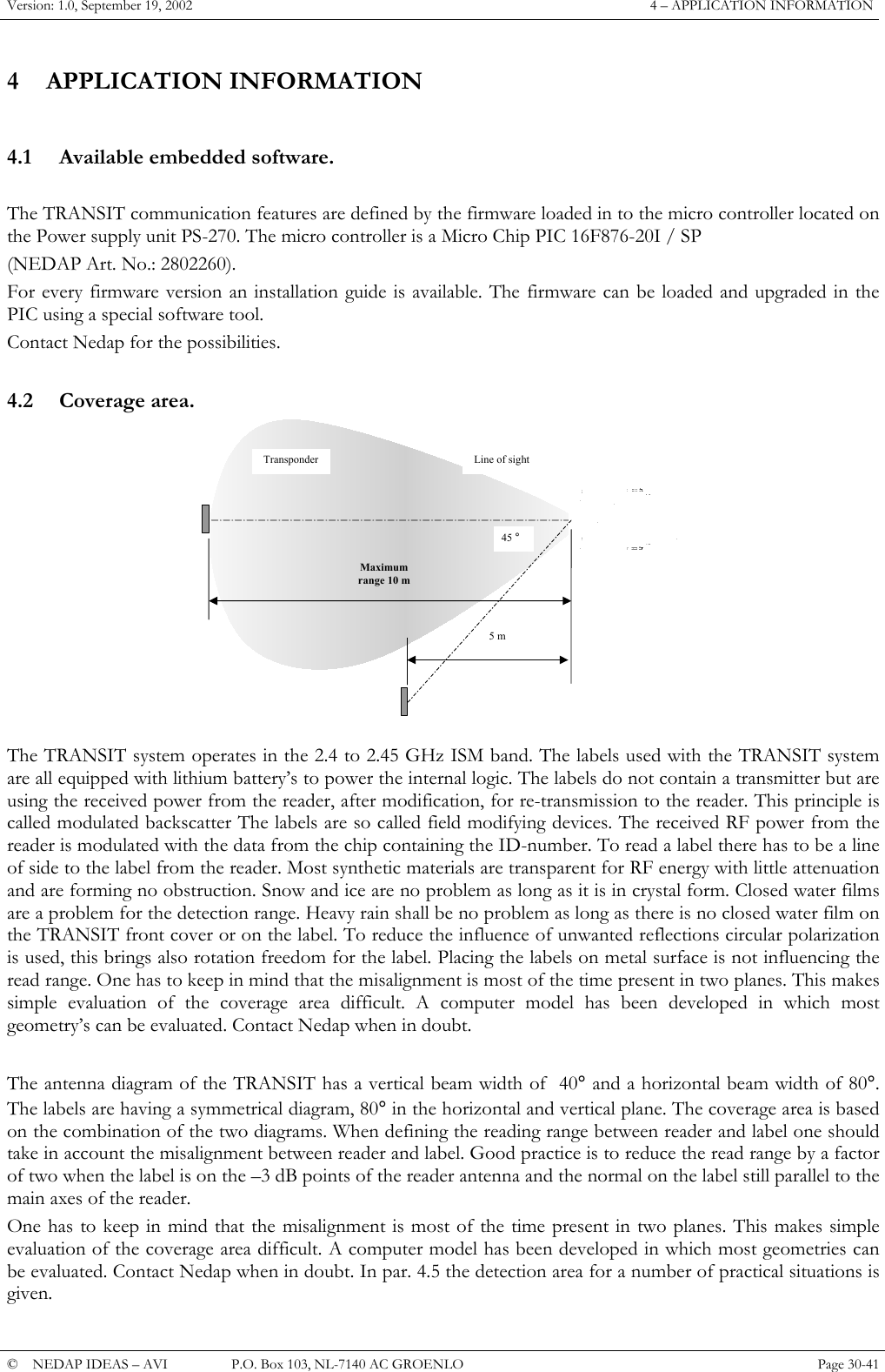 Version: 1.0, September 19, 2002  4 &ndash; APPLICATION INFORMATION 4 APPLICATION INFORMATION  4.1  Available embedded software.  The TRANSIT communication features are defined by the firmware loaded in to the micro controller located on the Power supply unit PS-270. The micro controller is a Micro Chip PIC 16F876-20I / SP (NEDAP Art. No.: 2802260). For every firmware version an installation guide is available. The firmware can be loaded and upgraded in the PIC using a special software tool. Contact Nedap for the possibilities.  4.2 Coverage area. Transponder Maximum range 10 m 45 &deg; Line of sight 5 m  The TRANSIT system operates in the 2.4 to 2.45 GHz ISM band. The labels used with the TRANSIT system are all equipped with lithium battery&rsquo;s to power the internal logic. The labels do not contain a transmitter but are using the received power from the reader, after modification, for re-transmission to the reader. This principle is called modulated backscatter The labels are so called field modifying devices. The received RF power from the reader is modulated with the data from the chip containing the ID-number. To read a label there has to be a line of side to the label from the reader. Most synthetic materials are transparent for RF energy with little attenuation and are forming no obstruction. Snow and ice are no problem as long as it is in crystal form. Closed water films are a problem for the detection range. Heavy rain shall be no problem as long as there is no closed water film on the TRANSIT front cover or on the label. To reduce the influence of unwanted reflections circular polarization is used, this brings also rotation freedom for the label. Placing the labels on metal surface is not influencing the read range. One has to keep in mind that the misalignment is most of the time present in two planes. This makes simple evaluation of the coverage area difficult. A computer model has been developed in which most geometry&rsquo;s can be evaluated. Contact Nedap when in doubt.   The antenna diagram of the TRANSIT has a vertical beam width of  40&deg; and a horizontal beam width of 80&deg;. The labels are having a symmetrical diagram, 80&deg; in the horizontal and vertical plane. The coverage area is based on the combination of the two diagrams. When defining the reading range between reader and label one should take in account the misalignment between reader and label. Good practice is to reduce the read range by a factor of two when the label is on the &ndash;3 dB points of the reader antenna and the normal on the label still parallel to the main axes of the reader. One has to keep in mind that the misalignment is most of the time present in two planes. This makes simple evaluation of the coverage area difficult. A computer model has been developed in which most geometries can be evaluated. Contact Nedap when in doubt. In par. 4.5 the detection area for a number of practical situations is given. &copy;  NEDAP IDEAS &ndash; AVI   P.O. Box 103, NL-7140 AC GROENLO Page 30-41   