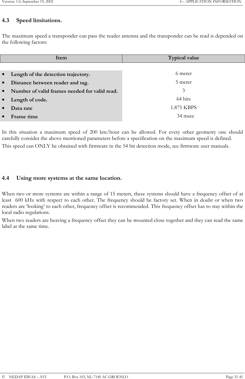 Version: 1.0, September 19, 2002  4 &ndash; APPLICATION INFORMATION 4.3 Speed limitations.  The maximum speed a transponder can pass the reader antenna and the transponder can be read is depended on the following factors:  Item  Typical value    &bull;  Length of the detection trajectory.  6 meter  &bull;  Distance between reader and tag.  5 meter &bull;  Number of valid frames needed for valid read.  3 &bull;  Length of code.  64 bits &bull;  Data rate  1.875 KBPS &bull;  Frame time     34 msec  In this situation a maximum speed of 200 km/hour can be allowed. For every other geometry one should carefully consider the above mentioned parameters before a specification on the maximum speed is defined. This speed can ONLY be obtained with firmware in the 54 bit detection mode, see firmware user manuals.     4.4  Using more systems at the same location.  When two or more systems are within a range of 15 meters, these systems should have a frequency offset of at least  600 kHz with respect to each other. The frequency should be factory set. When in doubt or when two readers are &lsquo;looking&rsquo; to each other, frequency offset is recommended. This frequency offset has to stay within the local radio regulations. When two readers are heaving a frequency offset they can be mounted close together and they can read the same label at the same time.                 &copy;  NEDAP IDEAS &ndash; AVI   P.O. Box 103, NL-7140 AC GROENLO Page 31-41   