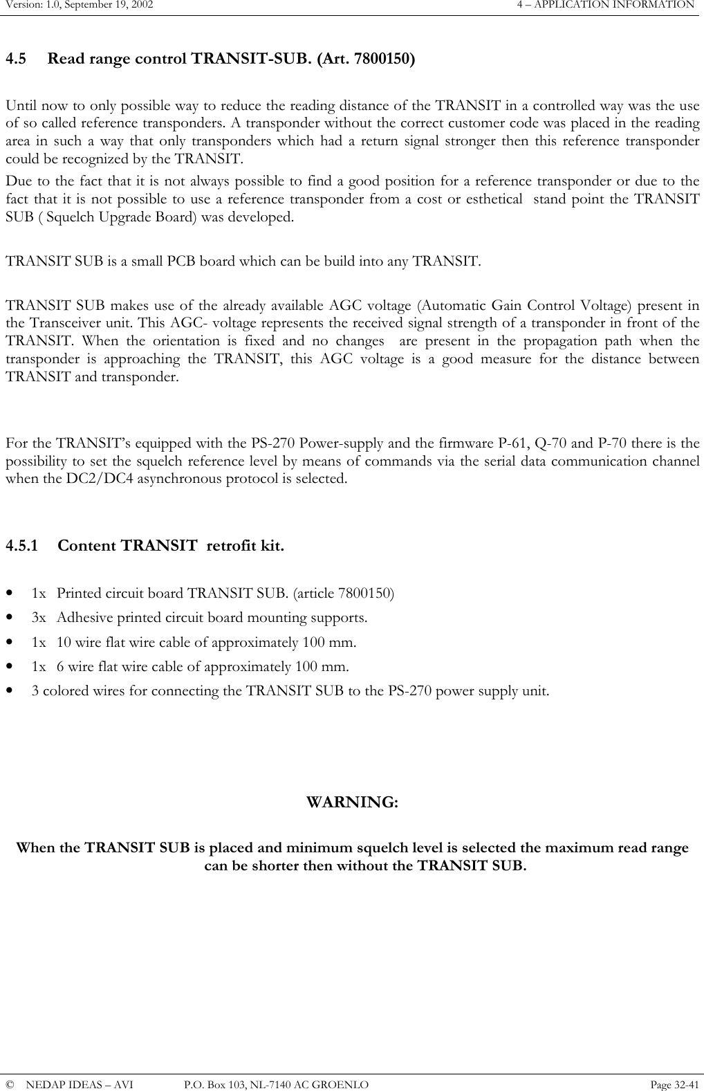 Version: 1.0, September 19, 2002  4 &ndash; APPLICATION INFORMATION 4.5  Read range control TRANSIT-SUB. (Art. 7800150)  Until now to only possible way to reduce the reading distance of the TRANSIT in a controlled way was the use of so called reference transponders. A transponder without the correct customer code was placed in the reading area in such a way that only transponders which had a return signal stronger then this reference transponder could be recognized by the TRANSIT. Due to the fact that it is not always possible to find a good position for a reference transponder or due to the fact that it is not possible to use a reference transponder from a cost or esthetical  stand point the TRANSIT SUB ( Squelch Upgrade Board) was developed.  TRANSIT SUB is a small PCB board which can be build into any TRANSIT.  TRANSIT SUB makes use of the already available AGC voltage (Automatic Gain Control Voltage) present in the Transceiver unit. This AGC- voltage represents the received signal strength of a transponder in front of the TRANSIT. When the orientation is fixed and no changes  are present in the propagation path when the transponder is approaching the TRANSIT, this AGC voltage is a good measure for the distance between TRANSIT and transponder.   For the TRANSIT&rsquo;s equipped with the PS-270 Power-supply and the firmware P-61, Q-70 and P-70 there is the possibility to set the squelch reference level by means of commands via the serial data communication channel when the DC2/DC4 asynchronous protocol is selected.   4.5.1  Content TRANSIT  retrofit kit.  &bull;  1x  Printed circuit board TRANSIT SUB. (article 7800150) &bull;  3x  Adhesive printed circuit board mounting supports. &bull;  1x  10 wire flat wire cable of approximately 100 mm. &bull;  1x  6 wire flat wire cable of approximately 100 mm. &bull;  3 colored wires for connecting the TRANSIT SUB to the PS-270 power supply unit.     WARNING:  When the TRANSIT SUB is placed and minimum squelch level is selected the maximum read range can be shorter then without the TRANSIT SUB.       &copy;  NEDAP IDEAS &ndash; AVI   P.O. Box 103, NL-7140 AC GROENLO Page 32-41   