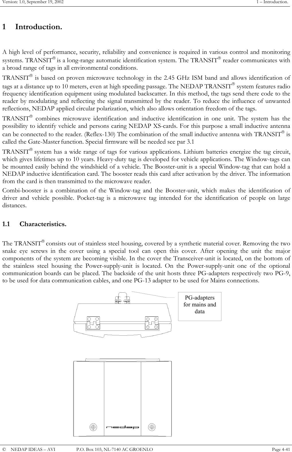 Version: 1.0, September 19, 2002  1 &ndash; Introduction. 1 Introduction.  A high level of performance, security, reliability and convenience is required in various control and monitoring systems. TRANSIT is a long-range automatic identification system. The TRANSIT reader communicates with a broad range of tags in all environmental conditions. TRANSIT is based on proven microwave technology in the 2.45 GHz ISM band and allows identification of tags at a distance up to 10 meters, even at high speeding passage. The NEDAP TRANSIT system features radio frequency identification equipment using modulated backscatter. In this method, the tags send there code to the reader by modulating and reflecting the signal transmitted by the reader. To reduce the influence of unwanted reflections, NEDAP applied circular polarization, which also allows orientation freedom of the tags. TRANSIT combines microwave identification and inductive identification in one unit. The system has the possibility to identify vehicle and persons caring NEDAP XS-cards. For this purpose a small inductive antenna can be connected to the reader. (Reflex-130) The combination of the small inductive antenna with TRANSIT is called the Gate-Master function. Special firmware will be needed see par 3.1 TRANSIT system has a wide range of tags for various applications. Lithium batteries energize the tag circuit, which gives lifetimes up to 10 years. Heavy-duty tag is developed for vehicle applications. The Window-tags can be mounted easily behind the windshield of a vehicle. The Booster-unit is a special Window-tag that can hold a NEDAP inductive identification card. The booster reads this card after activation by the driver. The information from the card is then transmitted to the microwave reader. Combi-booster is a combination of the Window-tag and the Booster-unit, which makes the identification of driver and vehicle possible. Pocket-tag is a microwave tag intended for the identification of people on large distances.  1.1 Characteristics.  The TRANSIT consists out of stainless steel housing, covered by a synthetic material cover. Removing the two snake eye screws in the cover using a special tool can open this cover. After opening the unit the major components of the system are becoming visible. In the cover the Transceiver-unit is located, on the bottom of the stainless steel housing the Power-supply-unit is located. On the Power-supply-unit one of the optional communication boards can be placed. The backside of the unit hosts three PG-adapters respectively two PG-9, to be used for data communication cables, and one PG-13 adapter to be used for Mains connections. PG-adapters for mains and data &copy;  NEDAP IDEAS &ndash; AVI   P.O. Box 103, NL-7140 AC GROENLO Page 4-41   