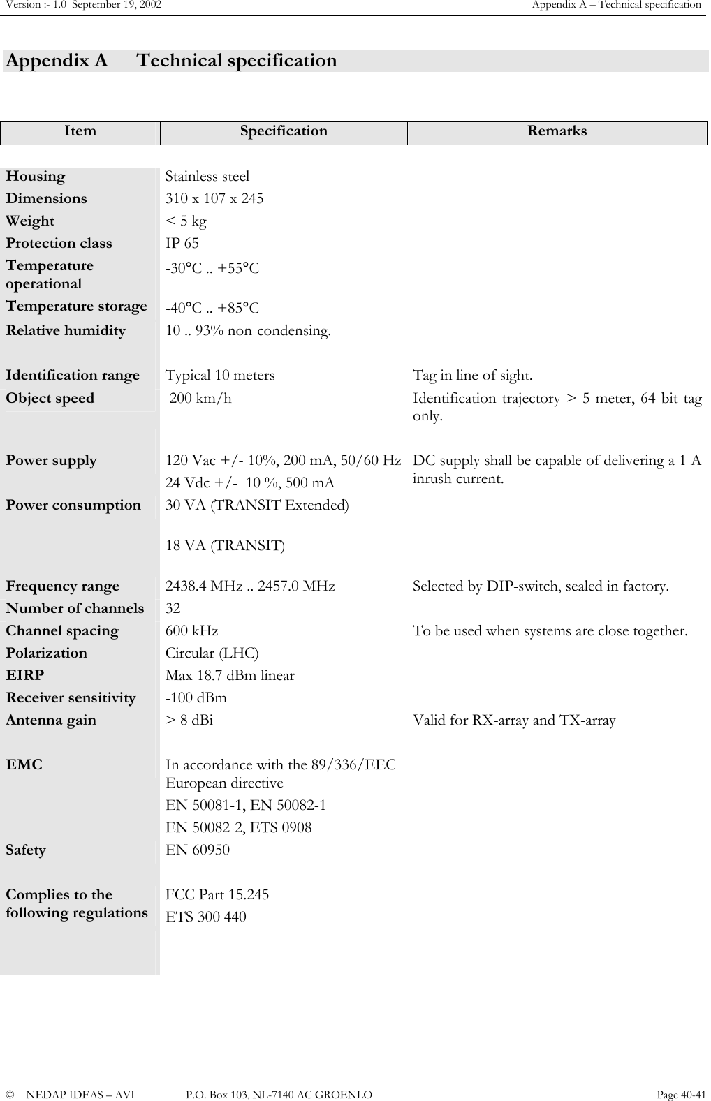 Version :- 1.0  September 19, 2002  Appendix A &ndash; Technical specification Appendix A  Technical specification   Item  Specification  Remarks     Housing  Stainless steel   Dimensions  310 x 107 x 245   Weight  < 5 kg   Protection class  IP 65   Temperature operational -30&deg;C .. +55&deg;C   Temperature storage  -40&deg;C .. +85&deg;C   Relative humidity  10 .. 93% non-condensing.      Identification range  Typical 10 meters  Tag in line of sight. Object speed   200 km/h  Identification trajectory > 5 meter, 64 bit tag only.    Power supply  120 Vac +/- 10%, 200 mA, 50/60 Hz 24 Vdc +/-  10 %, 500 mA DC supply shall be capable of delivering a 1 A inrush current. Power consumption      30 VA (TRANSIT Extended) 18 VA (TRANSIT)  Frequency range  2438.4 MHz .. 2457.0 MHz  Selected by DIP-switch, sealed in factory. Number of channels  32  Channel spacing  600 kHz  To be used when systems are close together. Polarization  Circular (LHC)   EIRP  Max 18.7 dBm linear   Receiver sensitivity  -100 dBm   Antenna gain  > 8 dBi  Valid for RX-array and TX-array    EMC  In accordance with the 89/336/EEC European directive EN 50081-1, EN 50082-1 EN 50082-2, ETS 0908  Safety  EN 60950   Complies to the following regulations FCC Part 15.245 ETS 300 440                         &copy;  NEDAP IDEAS &ndash; AVI   P.O. Box 103, NL-7140 AC GROENLO Page 40-41   