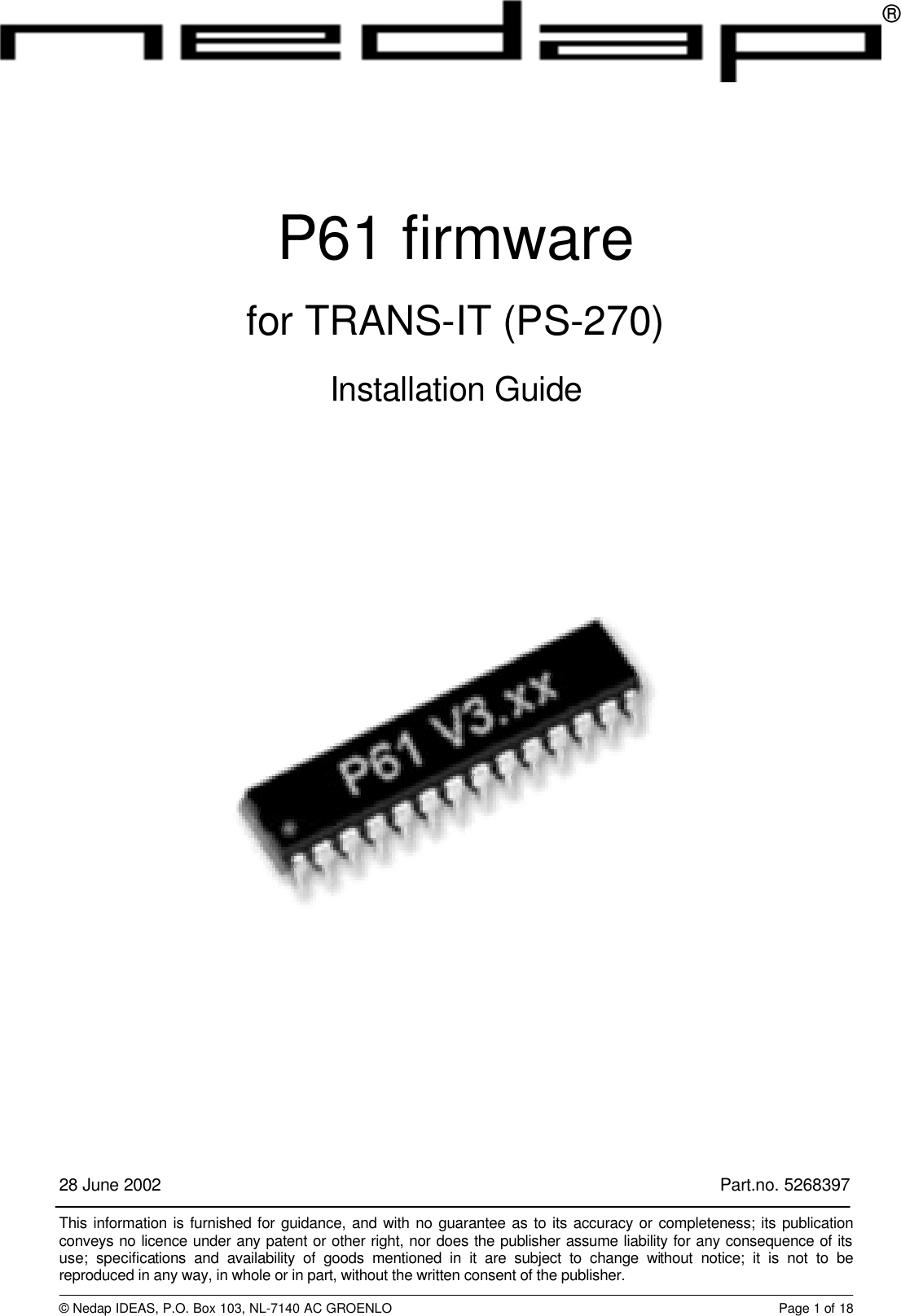 28 June 2002 Part.no. 5268397This information is furnished for guidance, and with no guarantee as to its accuracy or completeness; its publicationconveys no licence under any patent or other right, nor does the publisher assume liability for any consequence of itsuse; specifications and availability of goods mentioned in it are subject to change without notice; it is not to bereproduced in any way, in whole or in part, without the written consent of the publisher.&copy; Nedap IDEAS, P.O. Box 103, NL-7140 AC GROENLO Page 1 of 18&reg;P61 firmwarefor TRANS-IT (PS-270)Installation Guide
