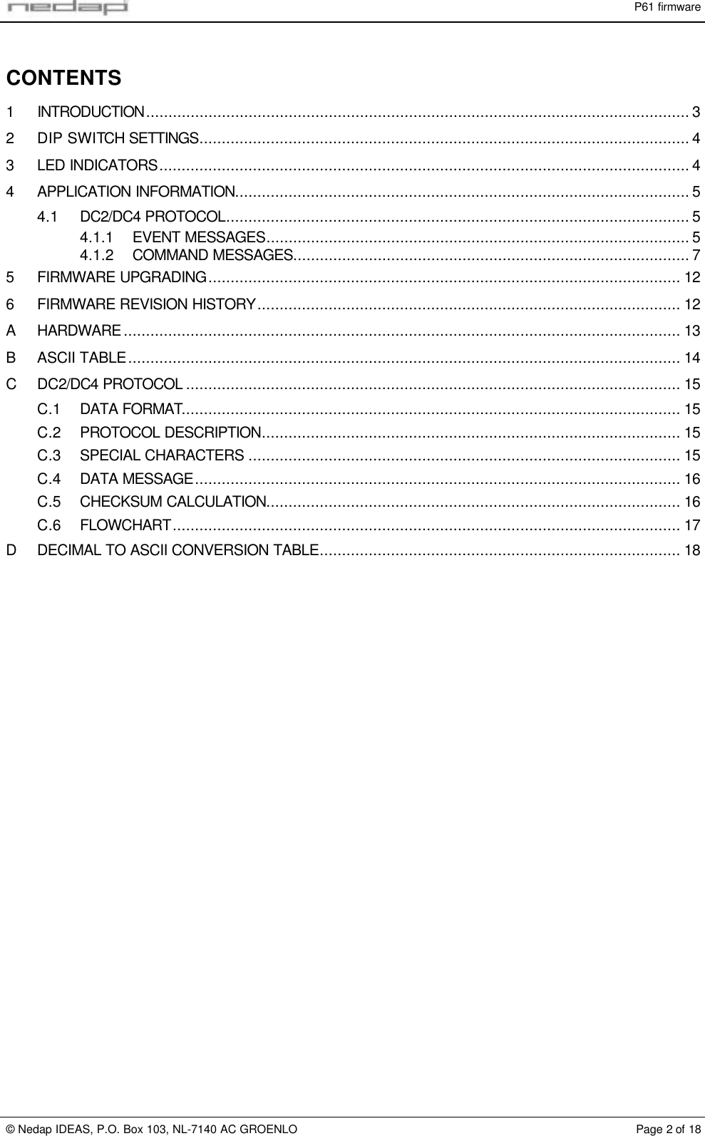P61 firmware&copy; Nedap IDEAS, P.O. Box 103, NL-7140 AC GROENLO Page 2 of 18CONTENTS1INTRODUCTION.......................................................................................................................... 32DIP SWITCH SETTINGS.............................................................................................................. 43LED INDICATORS....................................................................................................................... 44APPLICATION INFORMATION...................................................................................................... 54.1 DC2/DC4 PROTOCOL........................................................................................................ 54.1.1 EVENT MESSAGES............................................................................................... 54.1.2 COMMAND MESSAGES......................................................................................... 75FIRMWARE UPGRADING.......................................................................................................... 126FIRMWARE REVISION HISTORY............................................................................................... 12AHARDWARE ............................................................................................................................. 13BASCII TABLE............................................................................................................................ 14C DC2/DC4 PROTOCOL ............................................................................................................... 15C.1 DATA FORMAT................................................................................................................ 15C.2 PROTOCOL DESCRIPTION.............................................................................................. 15C.3 SPECIAL CHARACTERS ................................................................................................. 15C.4 DATA MESSAGE............................................................................................................. 16C.5 CHECKSUM CALCULATION............................................................................................. 16C.6 FLOWCHART.................................................................................................................. 17DDECIMAL TO ASCII CONVERSION TABLE................................................................................. 18