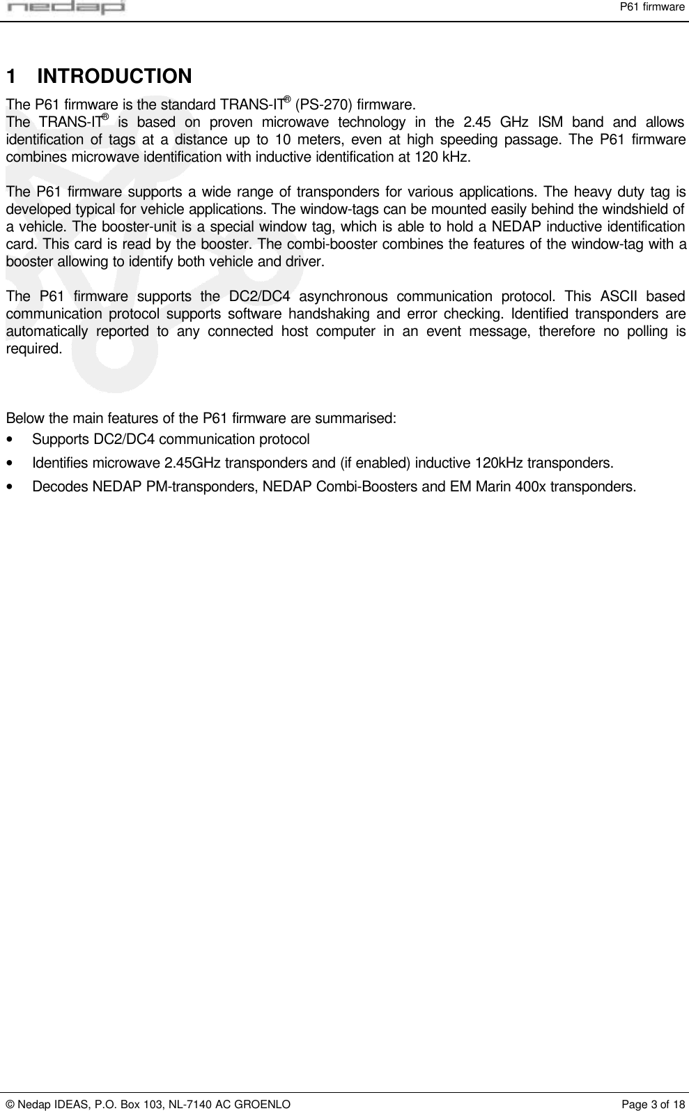 P61 firmware&copy; Nedap IDEAS, P.O. Box 103, NL-7140 AC GROENLO Page 3 of 181 INTRODUCTIONThe P61 firmware is the standard TRANS-IT&reg; (PS-270) firmware.The TRANS-IT&reg; is based on proven microwave technology in the 2.45 GHz ISM band and allowsidentification of tags at a distance up to 10 meters, even at high speeding passage. The P61 firmwarecombines microwave identification with inductive identification at 120 kHz.The P61 firmware supports a wide range of transponders for various applications. The heavy duty tag isdeveloped typical for vehicle applications. The window-tags can be mounted easily behind the windshield ofa vehicle. The booster-unit is a special window tag, which is able to hold a NEDAP inductive identificationcard. This card is read by the booster. The combi-booster combines the features of the window-tag with abooster allowing to identify both vehicle and driver.The P61 firmware supports the DC2/DC4 asynchronous communication protocol. This ASCII basedcommunication protocol supports software handshaking and error checking. Identified transponders areautomatically reported to any connected host computer in an event message, therefore no polling isrequired.Below the main features of the P61 firmware are summarised:&bull; Supports DC2/DC4 communication protocol&bull; Identifies microwave 2.45GHz transponders and (if enabled) inductive 120kHz transponders.&bull; Decodes NEDAP PM-transponders, NEDAP Combi-Boosters and EM Marin 400x transponders.