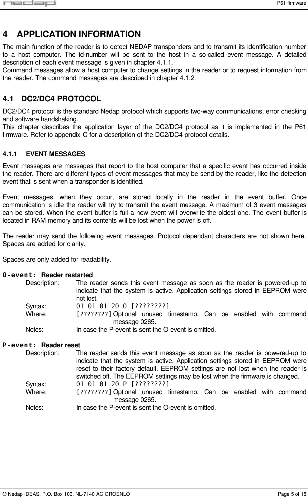 P61 firmware&copy; Nedap IDEAS, P.O. Box 103, NL-7140 AC GROENLO Page 5 of 184 APPLICATION INFORMATIONThe main function of the reader is to detect NEDAP transponders and to transmit its identification numberto a host computer. The id-number will be sent to the host in a so-called event message. A detaileddescription of each event message is given in chapter 4.1.1.Command messages allow a host computer to change settings in the reader or to request information fromthe reader. The command messages are described in chapter 4.1.2.4.1 DC2/DC4 PROTOCOLDC2/DC4 protocol is the standard Nedap protocol which supports two-way communications, error checkingand software handshaking.This chapter describes the application layer of the DC2/DC4 protocol as it is implemented in the P61firmware. Refer to appendix C for a description of the DC2/DC4 protocol details.4.1.1 EVENT MESSAGESEvent messages are messages that report to the host computer that a specific event has occurred insidethe reader. There are different types of event messages that may be send by the reader, like the detectionevent that is sent when a transponder is identified.Event messages, when they occur, are stored locally in the reader in the event buffer. Oncecommunication is idle the reader will try to transmit the event message. A maximum of 3 event messagescan be stored. When the event buffer is full a new event will overwrite the oldest one. The event buffer islocated in RAM memory and its contents will be lost when the power is off.The reader may send the following event messages. Protocol dependant characters are not shown here.Spaces are added for clarity.Spaces are only added for readability.O-event: Reader restartedDescription: The reader sends this event message as soon as the reader is powered-up toindicate that the system is active. Application settings stored in EEPROM werenot lost.Syntax: 01 01 01 20 O [????????]Where: [????????]Optional unused timestamp. Can be enabled with commandmessage 0265.Notes: In case the P-event is sent the O-event is omitted.P-event: Reader resetDescription: The reader sends this event message as soon as the reader is powered-up toindicate that the system is active. Application settings stored in EEPROM werereset to their factory default. EEPROM settings are not lost when the reader isswitched off. The EEPROM settings may be lost when the firmware is changed.Syntax: 01 01 01 20 P [????????]Where: [????????]Optional unused timestamp. Can be enabled with commandmessage 0265.Notes: In case the P-event is sent the O-event is omitted.