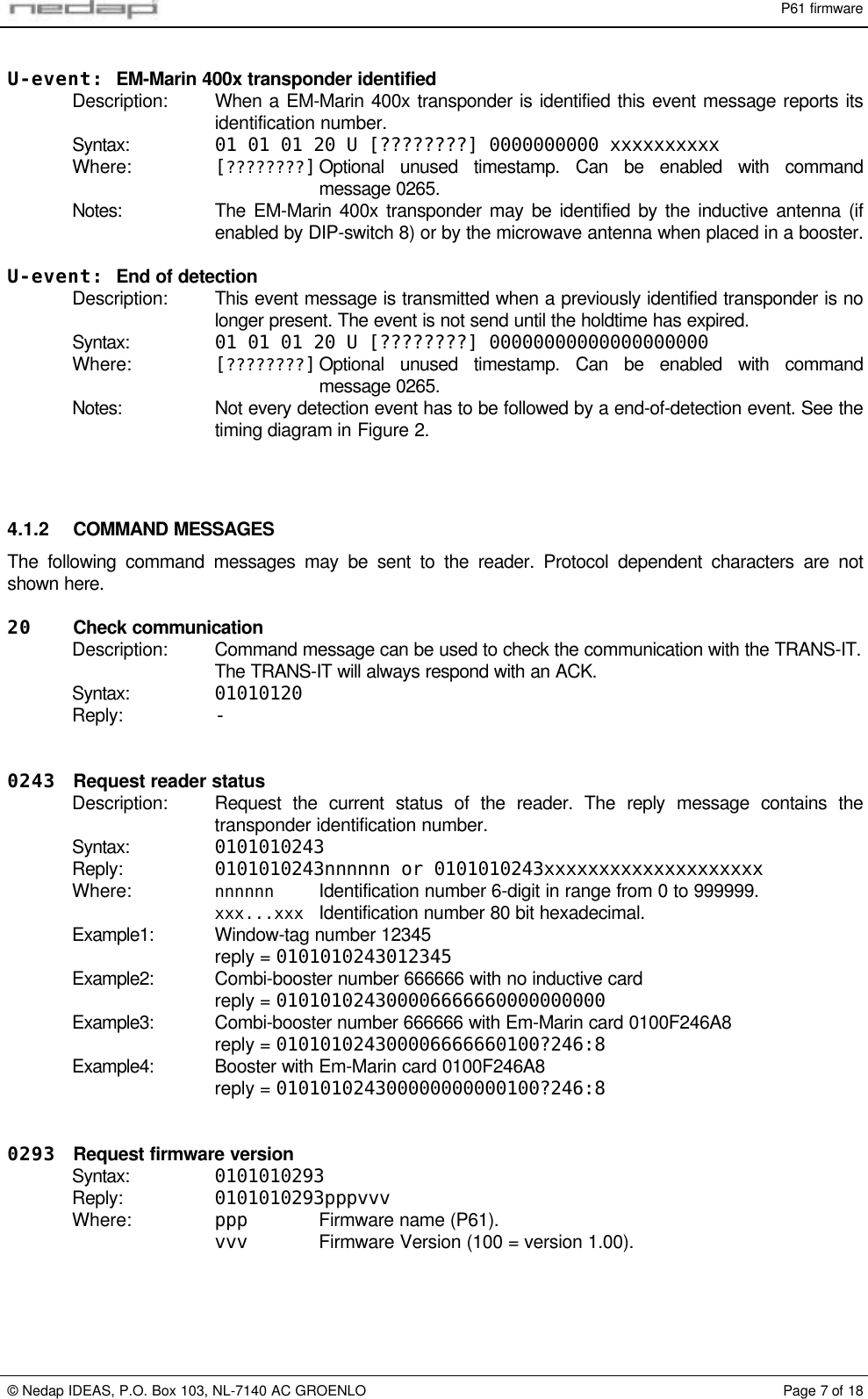 P61 firmware&copy; Nedap IDEAS, P.O. Box 103, NL-7140 AC GROENLO Page 7 of 18U-event: EM-Marin 400x transponder identifiedDescription: When a EM-Marin 400x transponder is identified this event message reports itsidentification number.Syntax: 01 01 01 20 U [????????] 0000000000 xxxxxxxxxxWhere: [????????]Optional unused timestamp. Can be enabled with commandmessage 0265.Notes: The EM-Marin 400x transponder may be identified by the inductive antenna (ifenabled by DIP-switch 8) or by the microwave antenna when placed in a booster.U-event: End of detectionDescription: This event message is transmitted when a previously identified transponder is nolonger present. The event is not send until the holdtime has expired.Syntax: 01 01 01 20 U [????????] 00000000000000000000Where: [????????]Optional unused timestamp. Can be enabled with commandmessage 0265.Notes: Not every detection event has to be followed by a end-of-detection event. See thetiming diagram in Figure 2.4.1.2 COMMAND MESSAGESThe following command messages may be sent to the reader. Protocol dependent characters are notshown here.20 Check communicationDescription: Command message can be used to check the communication with the TRANS-IT.The TRANS-IT will always respond with an ACK.Syntax: 01010120Reply: -0243 Request reader statusDescription: Request the current status of the reader. The reply message contains thetransponder identification number.Syntax: 0101010243Reply: 0101010243nnnnnn or 0101010243xxxxxxxxxxxxxxxxxxxxWhere: nnnnnn Identification number 6-digit in range from 0 to 999999.xxx...xxx Identification number 80 bit hexadecimal.Example1: Window-tag number 12345reply = 0101010243012345Example2: Combi-booster number 666666 with no inductive cardreply = 010101024300006666660000000000Example3: Combi-booster number 666666 with Em-Marin card 0100F246A8reply = 010101024300006666660100?246:8Example4: Booster with Em-Marin card 0100F246A8reply = 010101024300000000000100?246:80293 Request firmware versionSyntax: 0101010293Reply: 0101010293pppvvvWhere: ppp Firmware name (P61).vvv Firmware Version (100 = version 1.00).