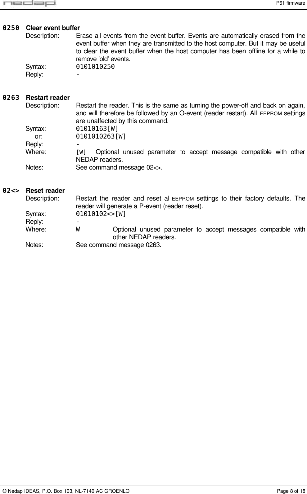 P61 firmware&copy; Nedap IDEAS, P.O. Box 103, NL-7140 AC GROENLO Page 8 of 180250 Clear event bufferDescription: Erase all events from the event buffer. Events are automatically erased from theevent buffer when they are transmitted to the host computer. But it may be usefulto clear the event buffer when the host computer has been offline for a while toremove 'old' events.Syntax: 0101010250Reply: -0263 Restart readerDescription: Restart the reader. This is the same as turning the power-off and back on again,and will therefore be followed by an O-event (reader restart). All EEPROM settingsare unaffected by this command.Syntax: 01010163[W]or: 0101010263[W]Reply: -Where: [W] Optional unused parameter to accept message compatible with otherNEDAP readers.Notes: See command message 02<>.02<> Reset readerDescription: Restart the reader and reset all  EEPROM  settings to their factory defaults. Thereader will generate a P-event (reader reset).Syntax: 01010102<>[W]Reply: -Where: WOptional unused parameter to accept messages compatible withother NEDAP readers.Notes: See command message 0263.