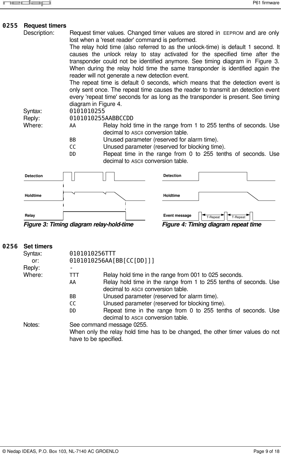 P61 firmware&copy; Nedap IDEAS, P.O. Box 103, NL-7140 AC GROENLO Page 9 of 180255 Request timersDescription: Request timer values. Changed timer values are stored in  EEPROM and are onlylost when a 'reset reader' command is performed.The relay hold time (also referred to as the unlock-time) is default 1 second. Itcauses the unlock relay to stay activated for the specified time after thetransponder could not be identified anymore. See timing diagram in  Figure  3.When during the relay hold time the same transponder is identified again thereader will not generate a new detection event.The repeat time is default 0 seconds, which means that the detection event isonly sent once. The repeat time causes the reader to transmit an detection eventevery 'repeat time' seconds for as long as the transponder is present. See timingdiagram in Figure 4.Syntax: 0101010255Reply: 0101010255AABBCCDDWhere: AA Relay hold time in the range from 1 to 255 tenths of seconds. Usedecimal to ASCII conversion table.BB Unused parameter (reserved for alarm time).CC Unused parameter (reserved for blocking time).DD Repeat time in the range from 0 to 255 tenths of seconds. Usedecimal to ASCII conversion table.DetectionHoldtimeRelayHoldtimeEvent message T-Repeat T-RepeatDetectionFigure 3: Timing diagram relay-hold-time Figure 4: Timing diagram repeat time0256 Set timersSyntax: 0101010256TTTor: 0101010256AA[BB[CC[DD]]]Reply: -Where: TTT Relay hold time in the range from 001 to 025 seconds.AA Relay hold time in the range from 1 to 255 tenths of seconds. Usedecimal to ASCII conversion table.BB Unused parameter (reserved for alarm time).CC Unused parameter (reserved for blocking time).DD Repeat time in the range from 0 to 255 tenths of seconds. Usedecimal to ASCII conversion table.Notes: See command message 0255.When only the relay hold time has to be changed, the other timer values do nothave to be specified.
